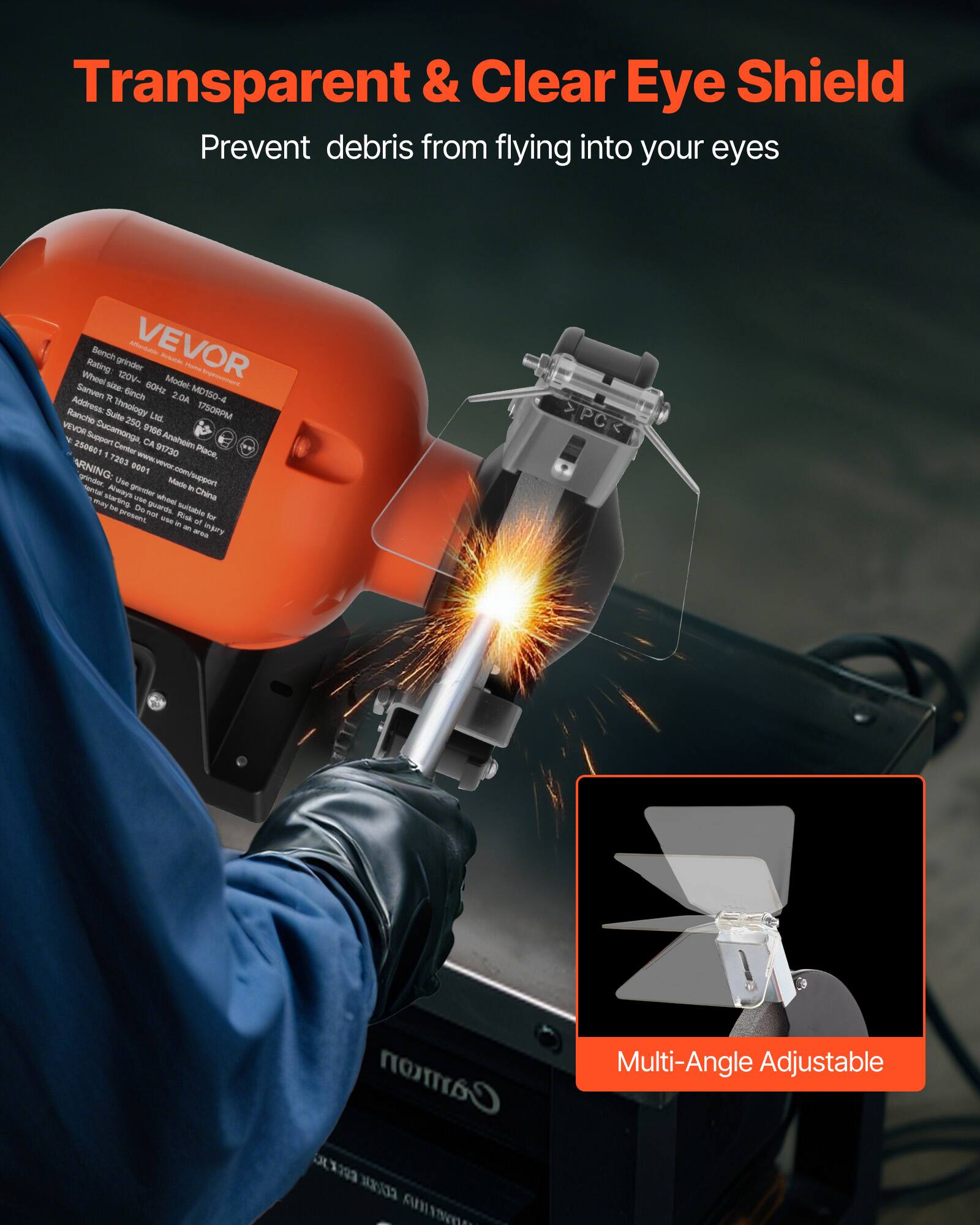 Transparent & Clear Eye Shield  
Prevent debris from flying into your eyes  

Bench grinder  
Rating: 120V 60Hz 2.0A  
Wheel size: 6"  
Model: MD150-4  
Address: Suite 250, 91661 Rancho Cucamonga, CA 91730  
VEVOR Support Center: 250601  
Made in China  

Multi-Angle Adjustable