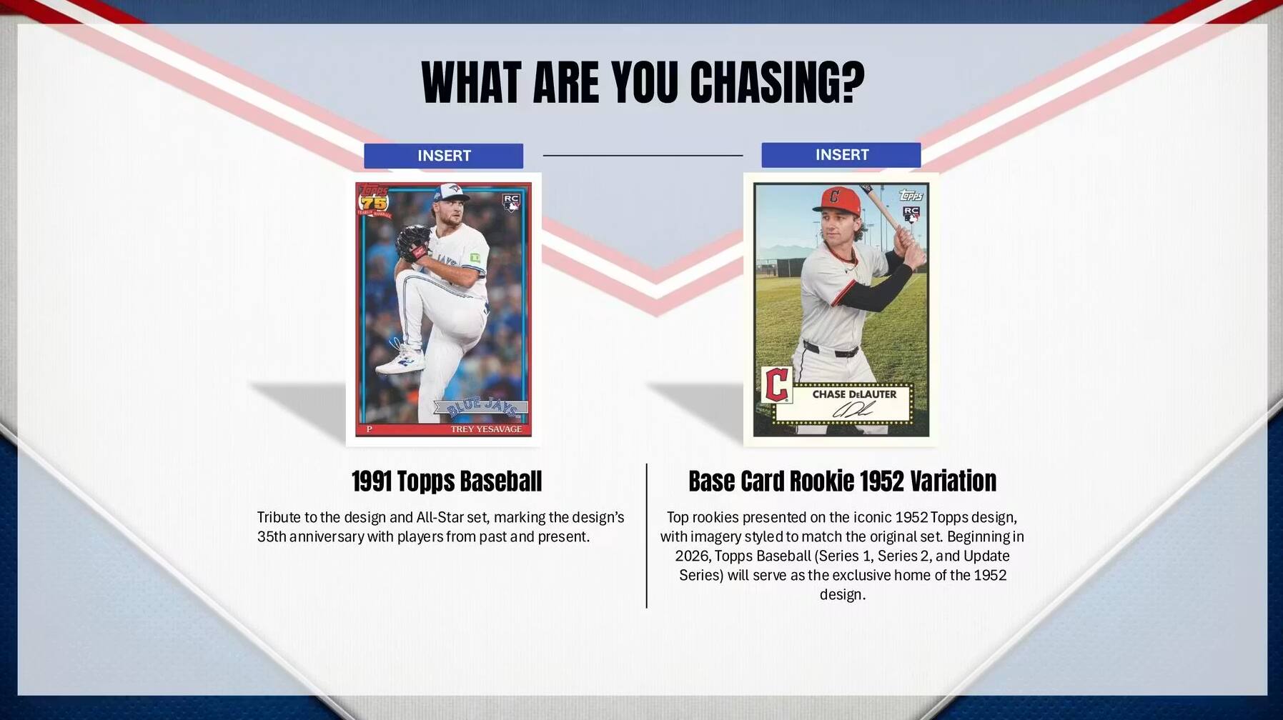 WHAT ARE YOU CHASING?

INSERT INSERT 0 RC C  RC P ALOE AKC TREY YESAVAGE  CHASE DILAUTER CDL

1991 Topps Baseball
Tribute to the design and All-Star set, marking the design's 35th anniversary with players from past and present.

Base Card Rookie 1952 Variation
Top rookies presented on the iconic 1952 Topps design, with imagery styled to match the original set. Beginning in 2026, Topps Baseball (Series 1, Series 2, and Update Series) will serve as the exclusive home of the 1952 design.