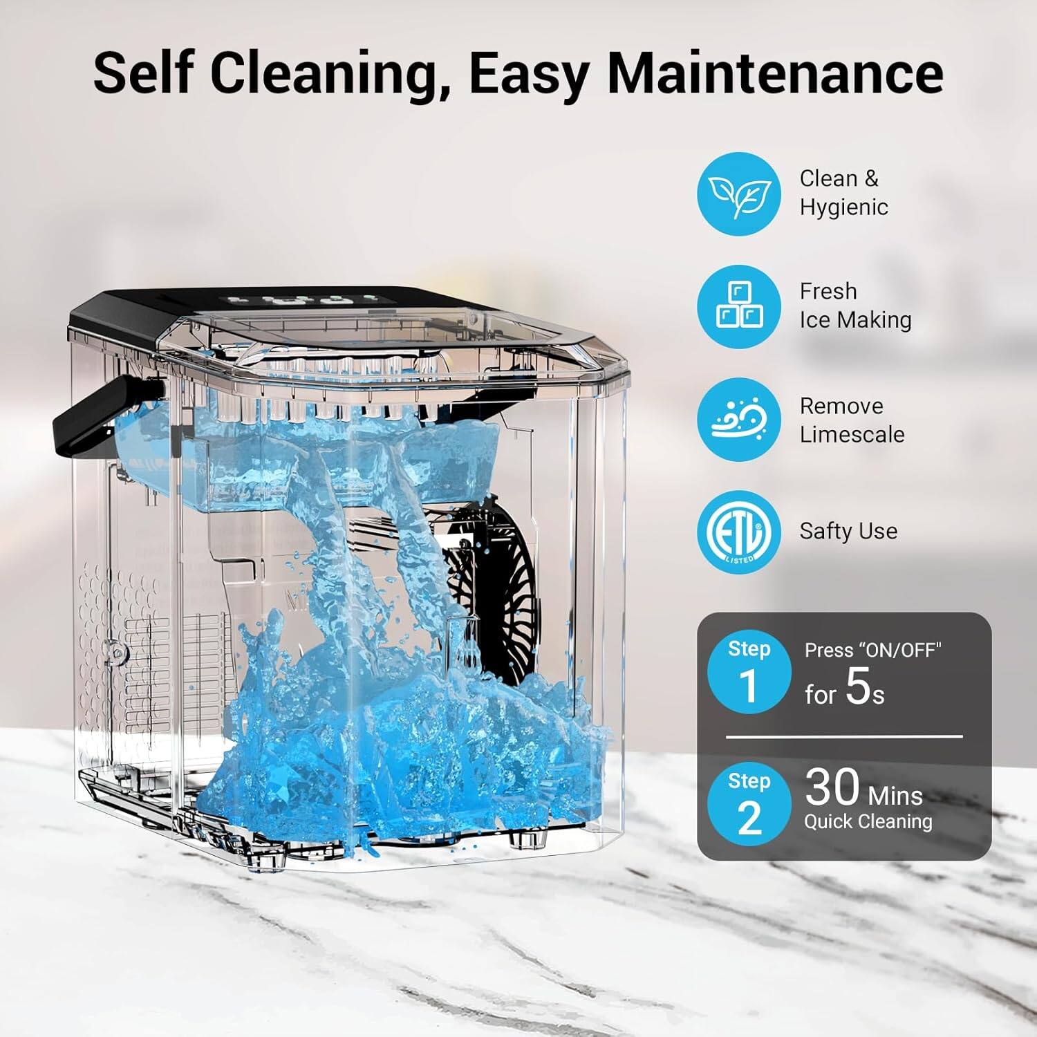 Self Cleaning, Easy Maintenance

Clean & Hygienic  
Fresh Ice Making  
Remove Limescale  
Safety Use  

Step 1: Press "ON/OFF" for 5s  
Step 2: 30 Mins Quick Cleaning