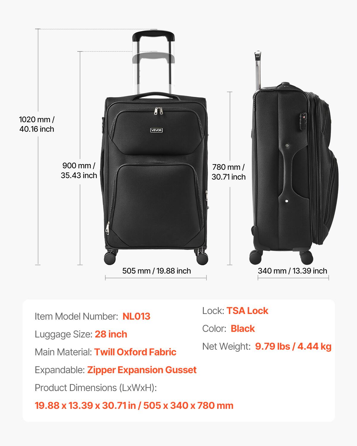 1020 mm / 40.16 inch  
900 mm / 35.43 inch  
780 mm / 30.71 inch  
505 mm / 19.88 inch  
340 mm / 13.39 inch  

Item Model Number: NL013  
Luggage Size: 28 inch  
Main Material: Twill Oxford Fabric  
Lock: TSA Lock  
Color: Black  
Net Weight: 9.79 lbs / 4.44 kg  
Expandable: Zipper Expansion Gusset  
Product Dimensions (LxWxH): 19.88 x 13.39 x 30.71 in / 505 x 340 x 780 mm