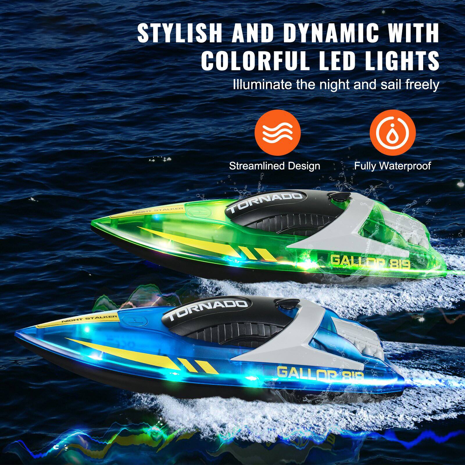 STYLISH AND DYNAMIC WITH COLORFUL LED LIGHTS  
Illuminate the night and sail freely  

Streamlined Design  
Fully Waterproof  

TORNADO  
GALLOR 819  

NIGHT STALKER