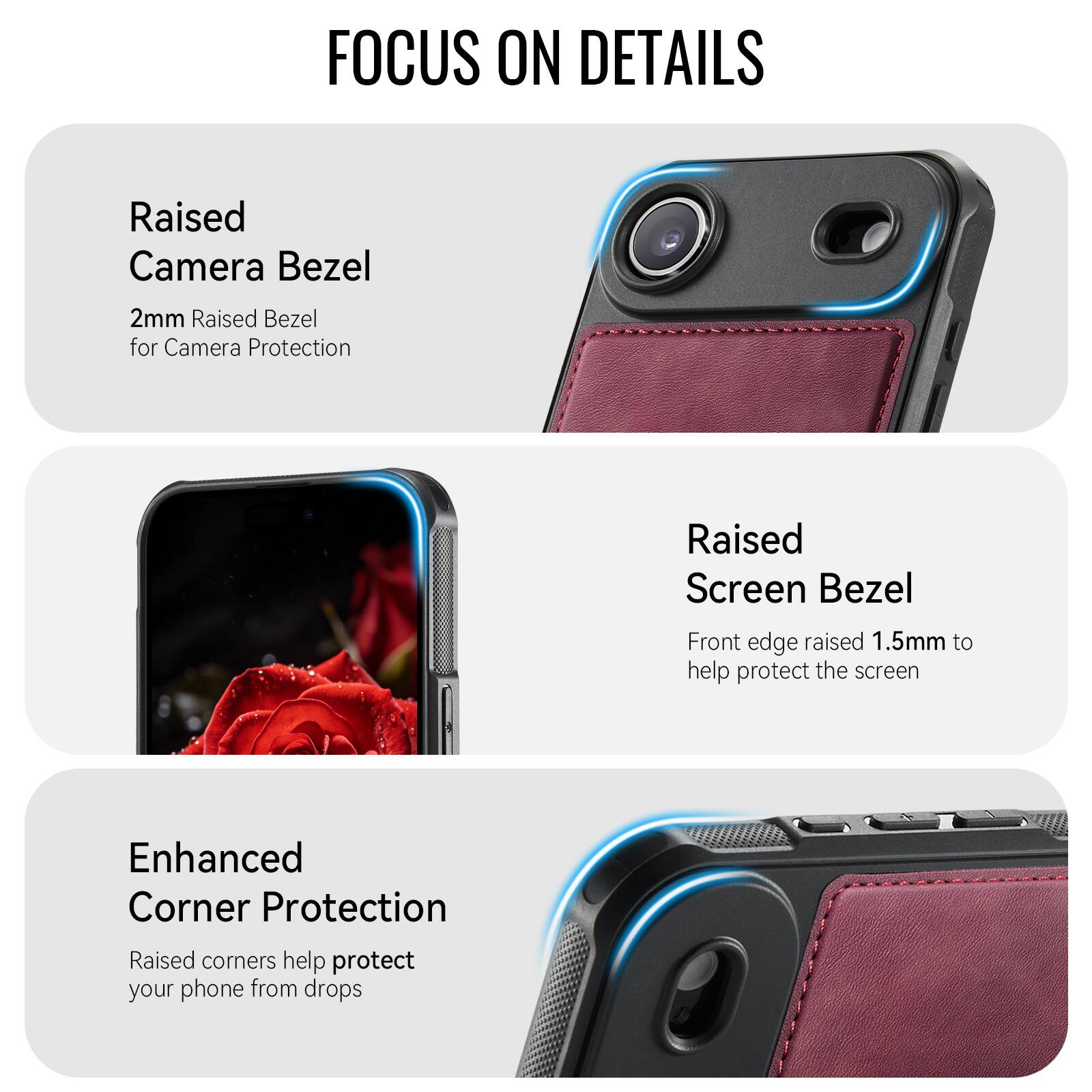 FOCUS ON DETAILS

Raised Camera Bezel
2mm Raised Bezel for Camera Protection

Raised Screen Bezel
Front edge raised 1.5mm to help protect the screen

Enhanced Corner Protection
Raised corners help protect your phone from drops