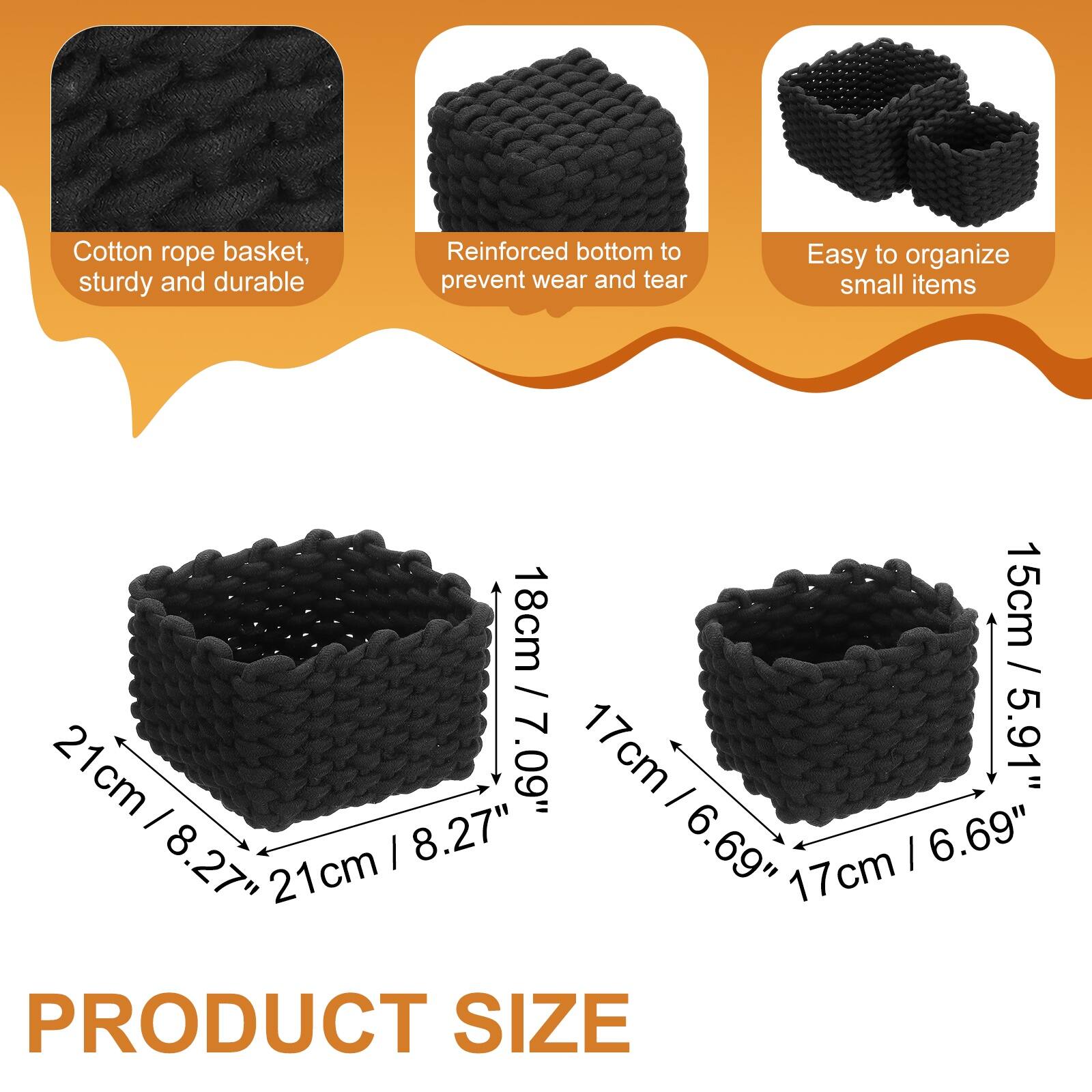 Cotton rope basket, sturdy and durable  
Reinforced bottom to prevent wear and tear  
Easy to organize small items  

21cm / 8.27"  
18cm / 7.09"  
17cm / 6.69"  
15cm / 5.91"  

PRODUCT SIZE