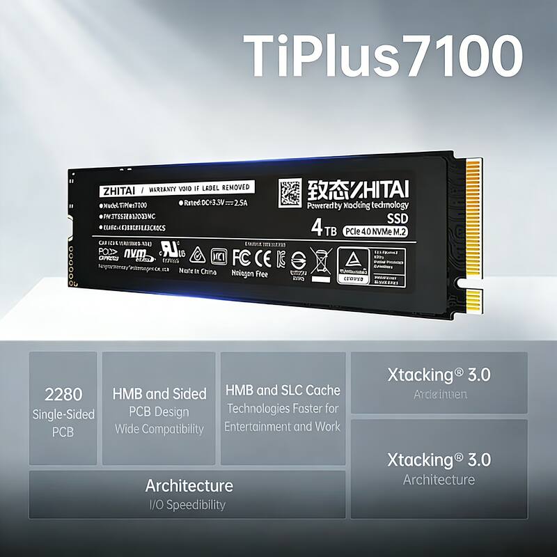 TiPlus 7100  
ZHITAI  
MARIANTY VOID IF LABEL REMOVED  
Model: TiPlus7100  
Rated: DC+3.5V=2.5A  
SSD  
4TB  
PCIe 4.0 NVMe M.2  
2280  
Single-Sided PCB  
HMB and Sided PCB Design  
Wide Compatibility  
HMB and SLC Cache Technologies Faster for Entertainment and Work  
Xtacking® 3.0 Architecture  
I/O Speedibility  
Xtacking® 3.0 Architecture  
Powered by modding technology  
Made in China  
Nitrogen Free