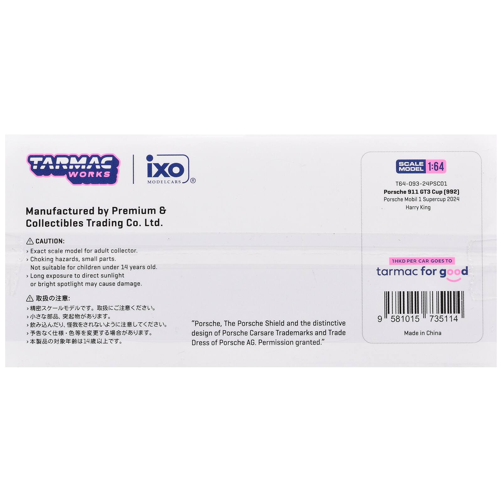 TARMAC WORKS IXO MODELCARS  
Manufactured by Premium & Collectibles Trading Co. Ltd.  

SCALE MODEL 1:64  
T64-093-24PSC01 Porsche 911 GT3 Cup (992) Porsche Mobil 1 Supercup 2024 Harry King  

CAUTION:  
- Exact scale model for adult collector.  
- Choking hazards, small parts. Not suitable for children under 14 years old.  
- Long exposure to direct sunlight or bright spotlight may cause damage.  

1HKD PER CAR GOES TO tarmac for good  

"Porsche, The Porsche Shield and the distinctive design of Porsche Cars are Trademarks and Trade Dress of Porsche AG. Permission granted."  

9 581015 735114  
Made in China