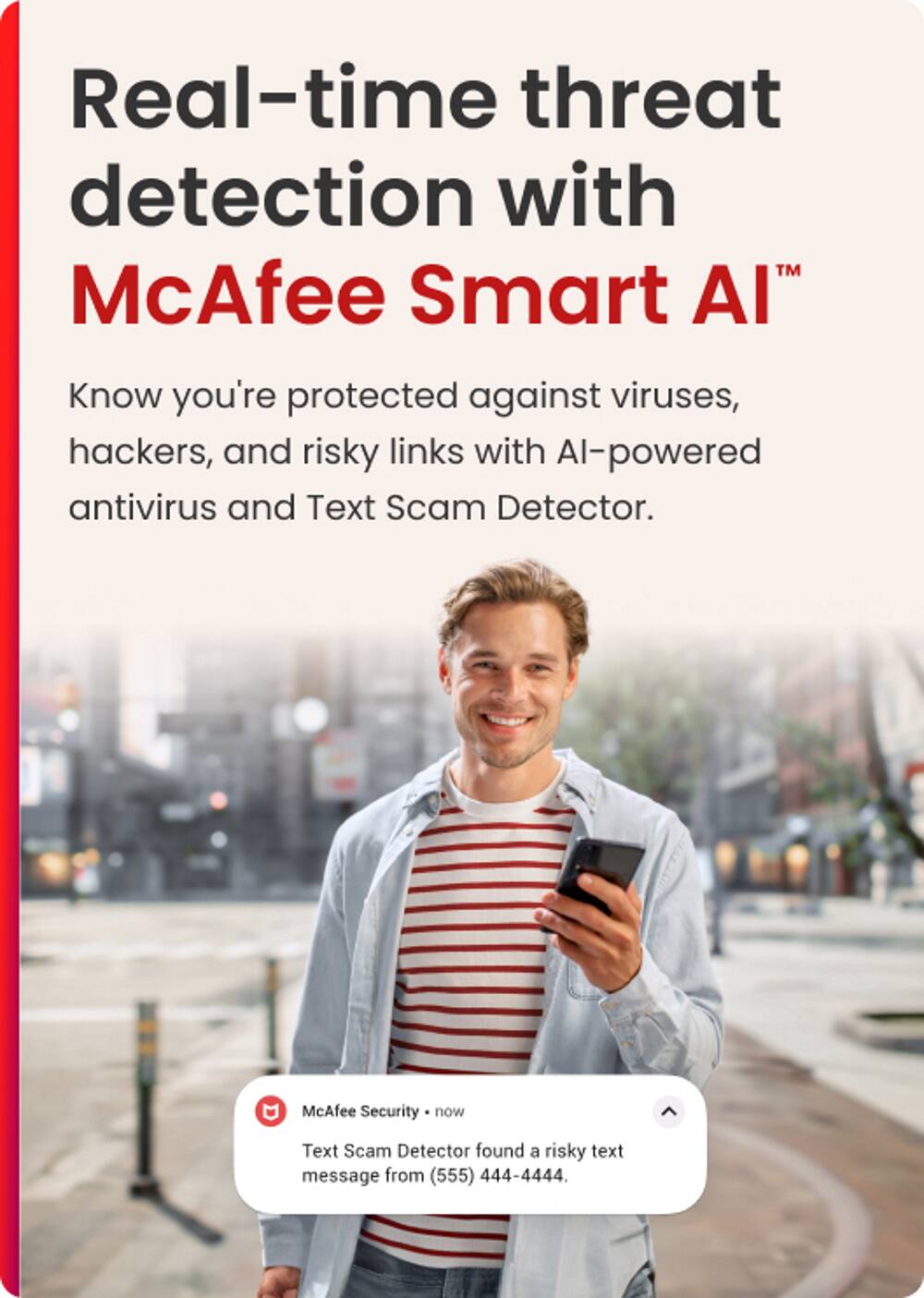 Real-time threat detection with McAfee Smart Al. Know you're protected against viruses, hackers, and risky links with AI-powered antivirus and Text Scam Detector. McAfee Security now found a risky text message from (555) 444-4444.