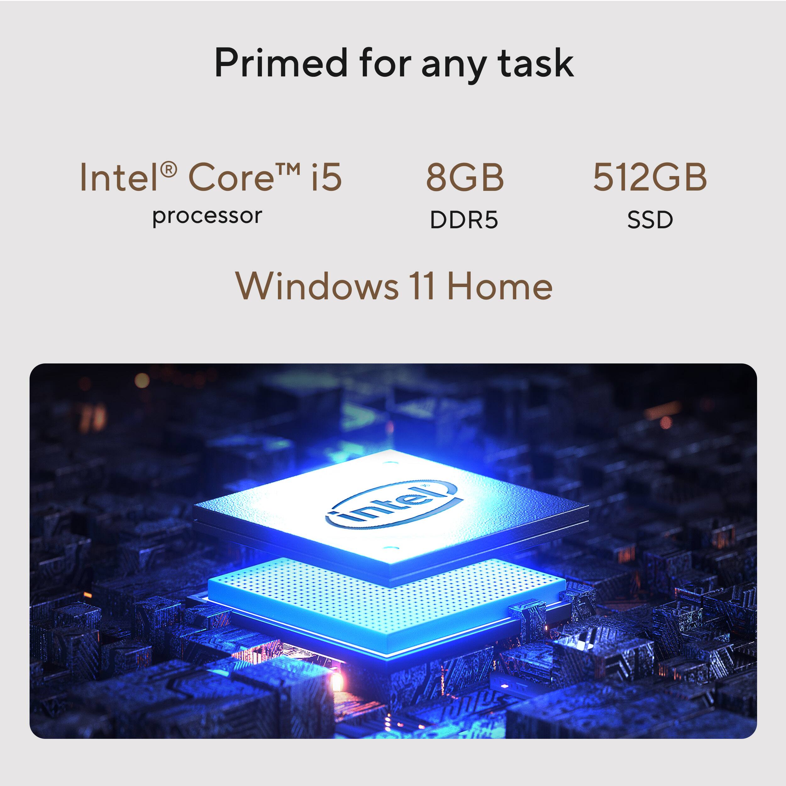 Primed for any task

Intel® Core™ i5 processor

8GB DDR5

512GB SSD

Windows 11 Home