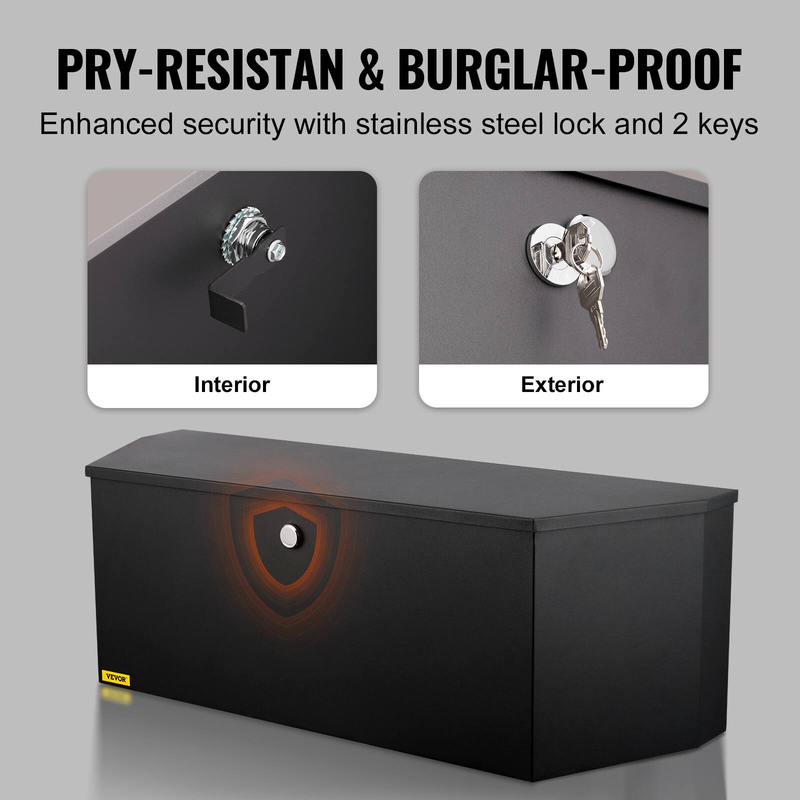 PRY-RESISTANT & BURGLAR-PROOF  
Enhanced security with stainless steel lock and 2 keys  

Interior  
Exterior  

VEVOR