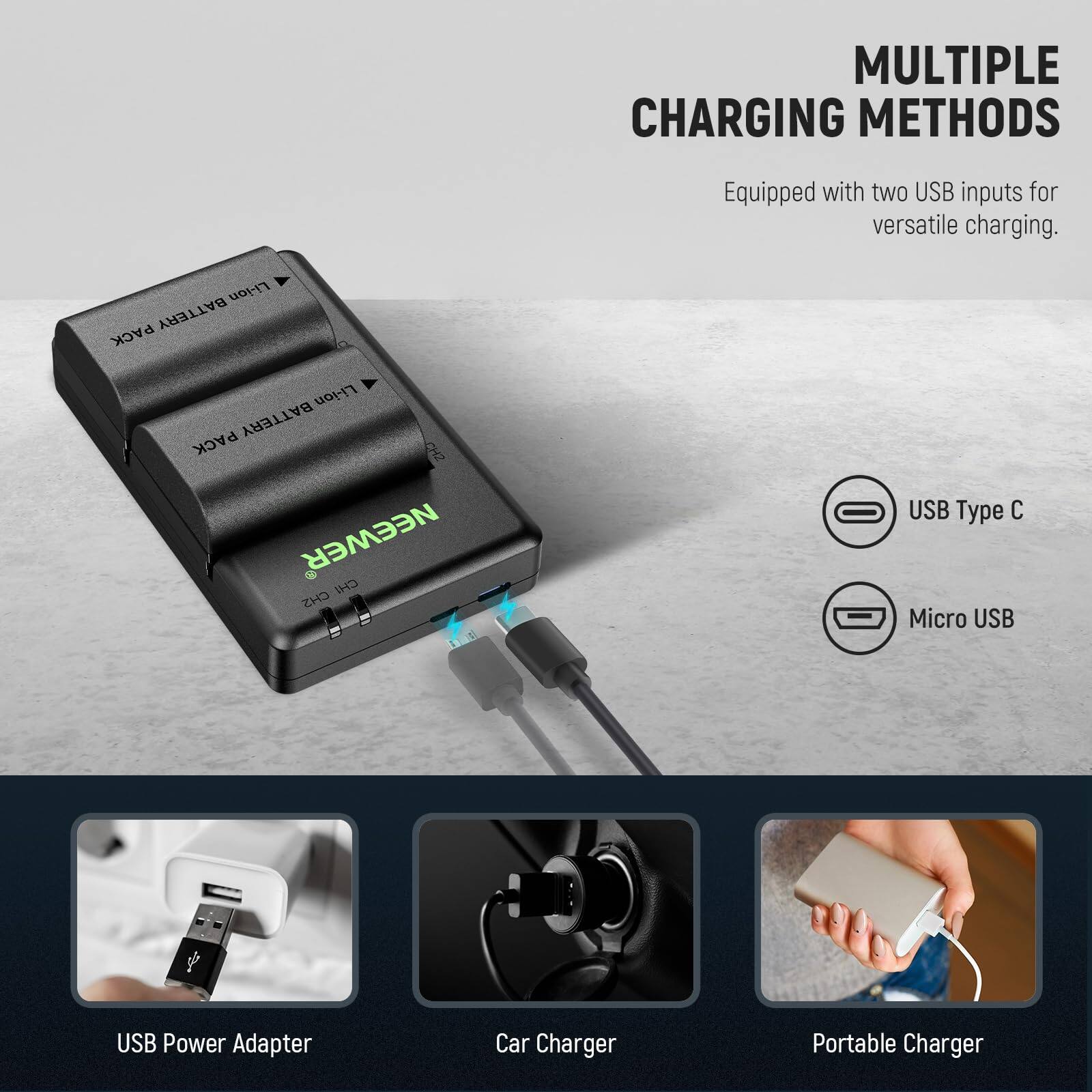 MULTIPLE CHARGING METHODS  
Equipped with two USB inputs for versatile charging.  

Li-ion BATTERY PACK  
NEEWER  

USB Type C  
Micro USB  

USB Power Adapter  
Car Charger  
Portable Charger