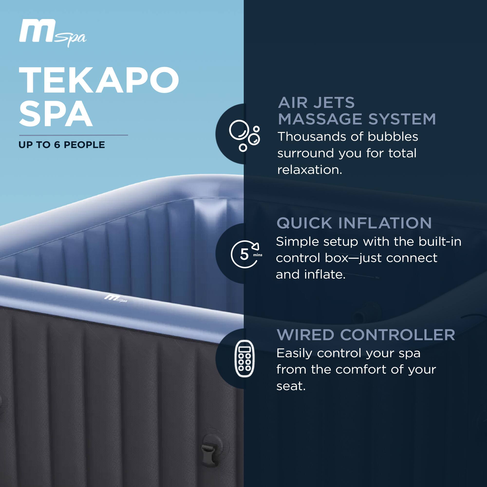**TEKAPO SPA**

- **UP TO 6 PEOPLE**

- **AIR JETS MASSAGE SYSTEM**
  Thousands of bubbles surround you for total relaxation.

- **QUICK INFLATION**
  Simple setup with the built-in control box—just connect and inflate.

- **WIRED CONTROLLER**
  Easily control your spa from the comfort of your seat.