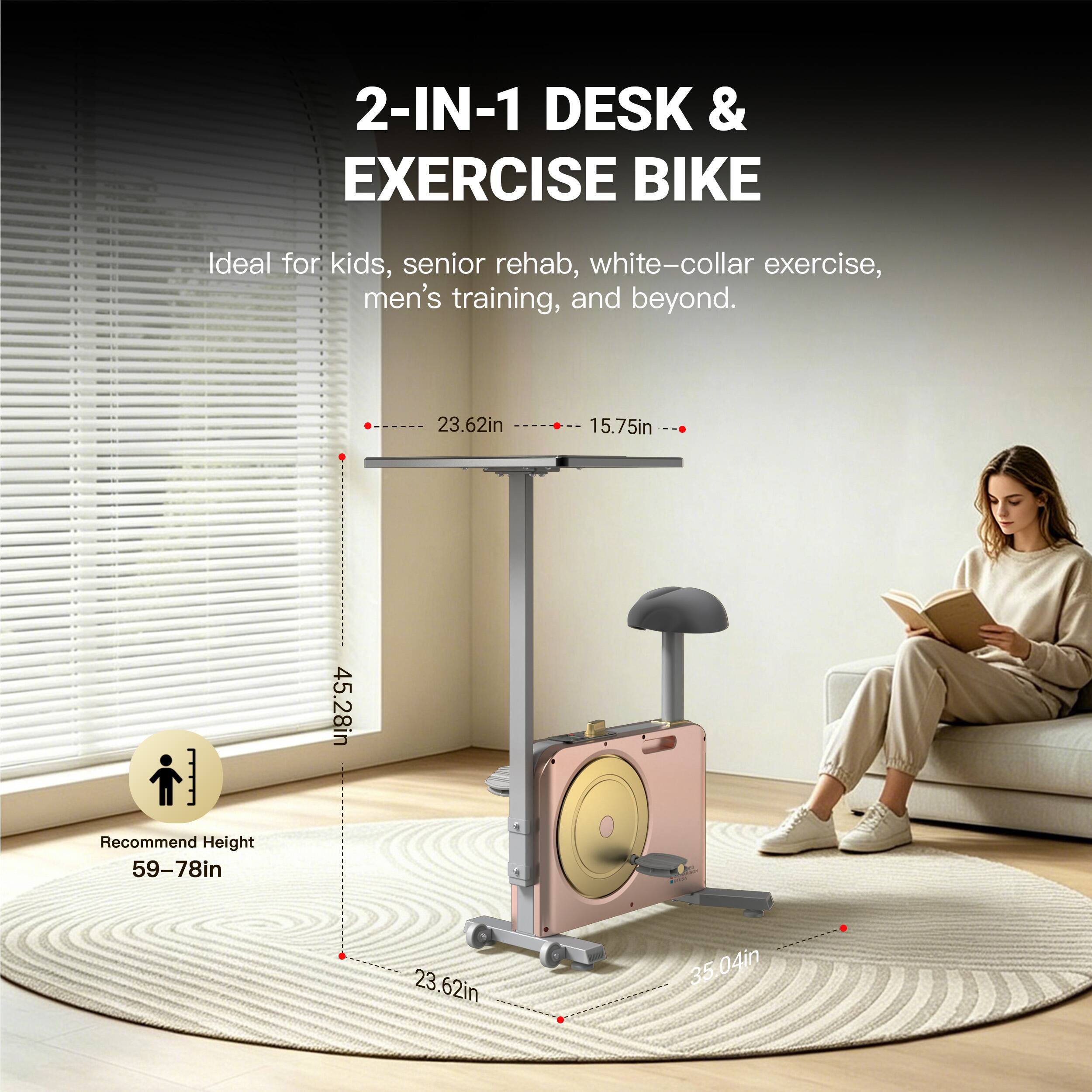 2-IN-1 DESK & EXERCISE BIKE

Ideal for kids, senior rehab, white-collar exercise, men's training, and beyond.

23.62in 15.75in

Recommend Height 59-78in

45.28in 23.62in 35.04in