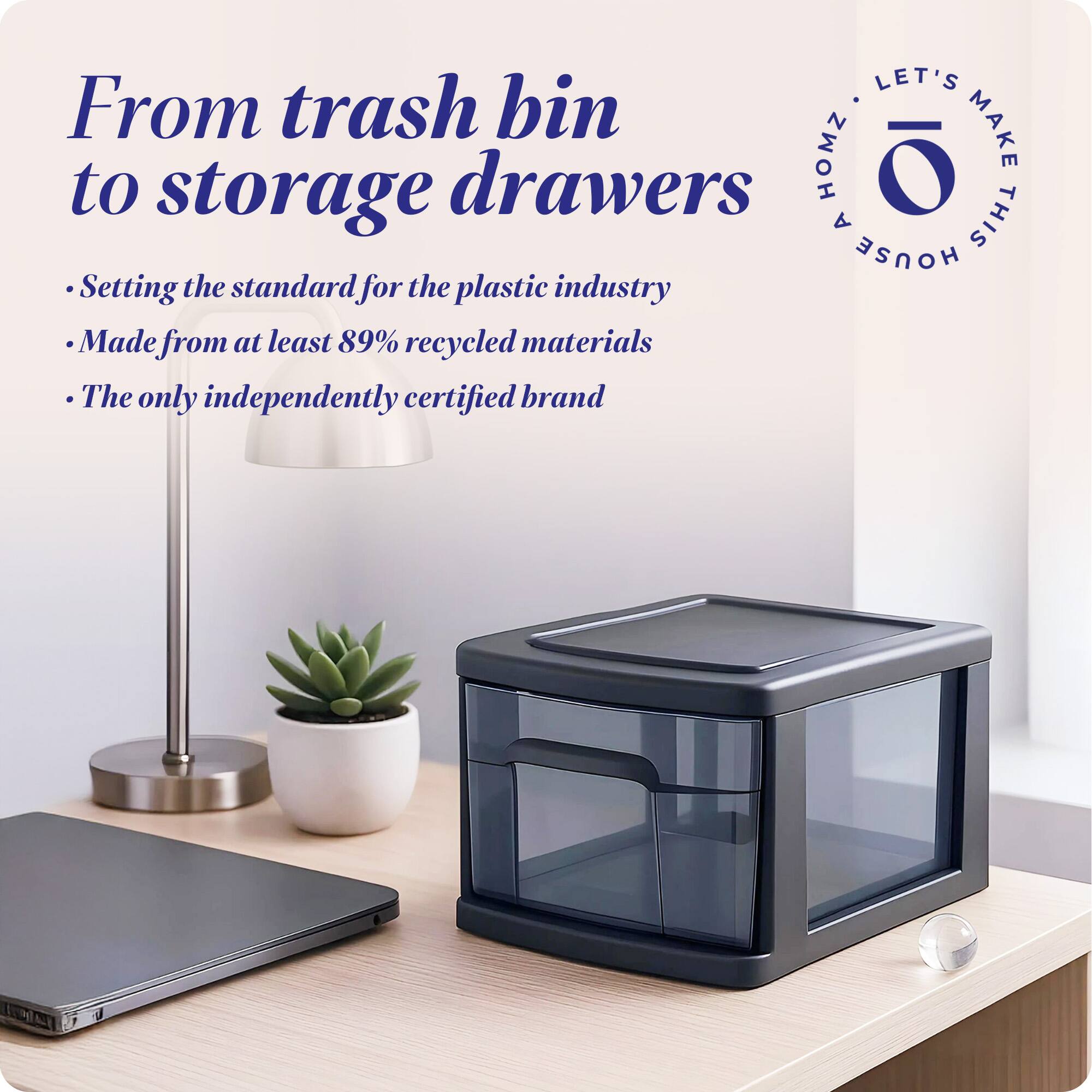 From trash bin to storage drawers

- Setting the standard for the plastic industry
- Made from at least 89% recycled materials
- The only independently certified brand

LET'S MAKE THIS HOUSE HOMZ