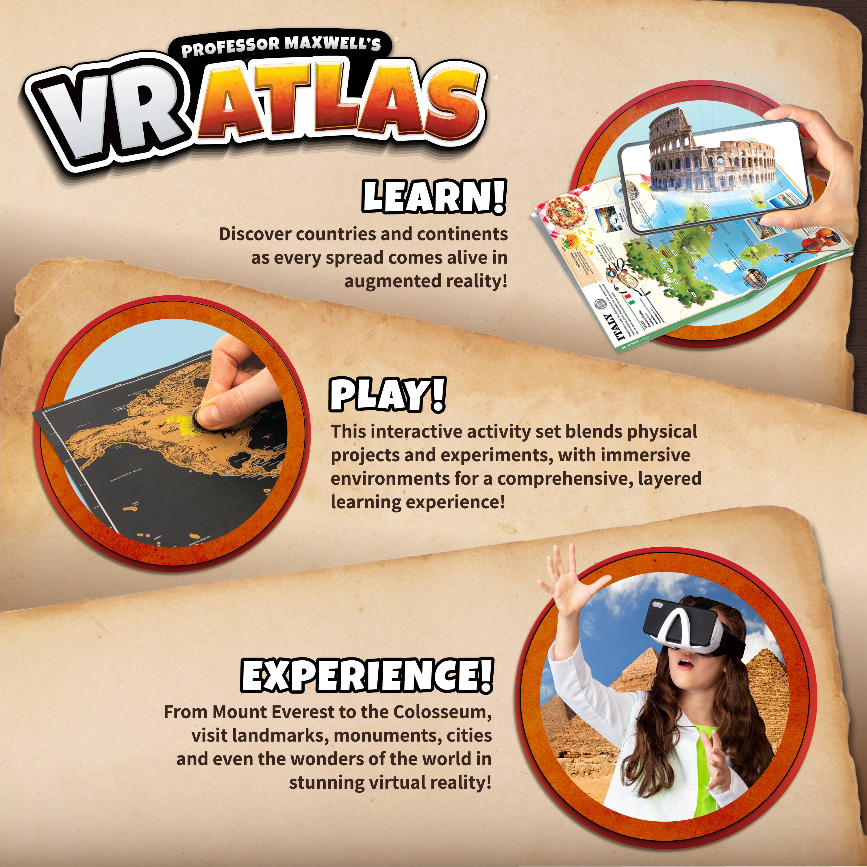 **PROFESSOR MAXWELL'S VR ATLAS**

**LEARN!**  
Discover countries and continents as every spread comes alive in augmented reality!

**PLAY!**  
This interactive activity set blends physical projects and experiments, with immersive environments for a comprehensive, layered learning experience!

**EXPERIENCE!**  
From Mount Everest to the Colosseum, visit landmarks, monuments, cities and even the wonders of the world in stunning virtual reality!