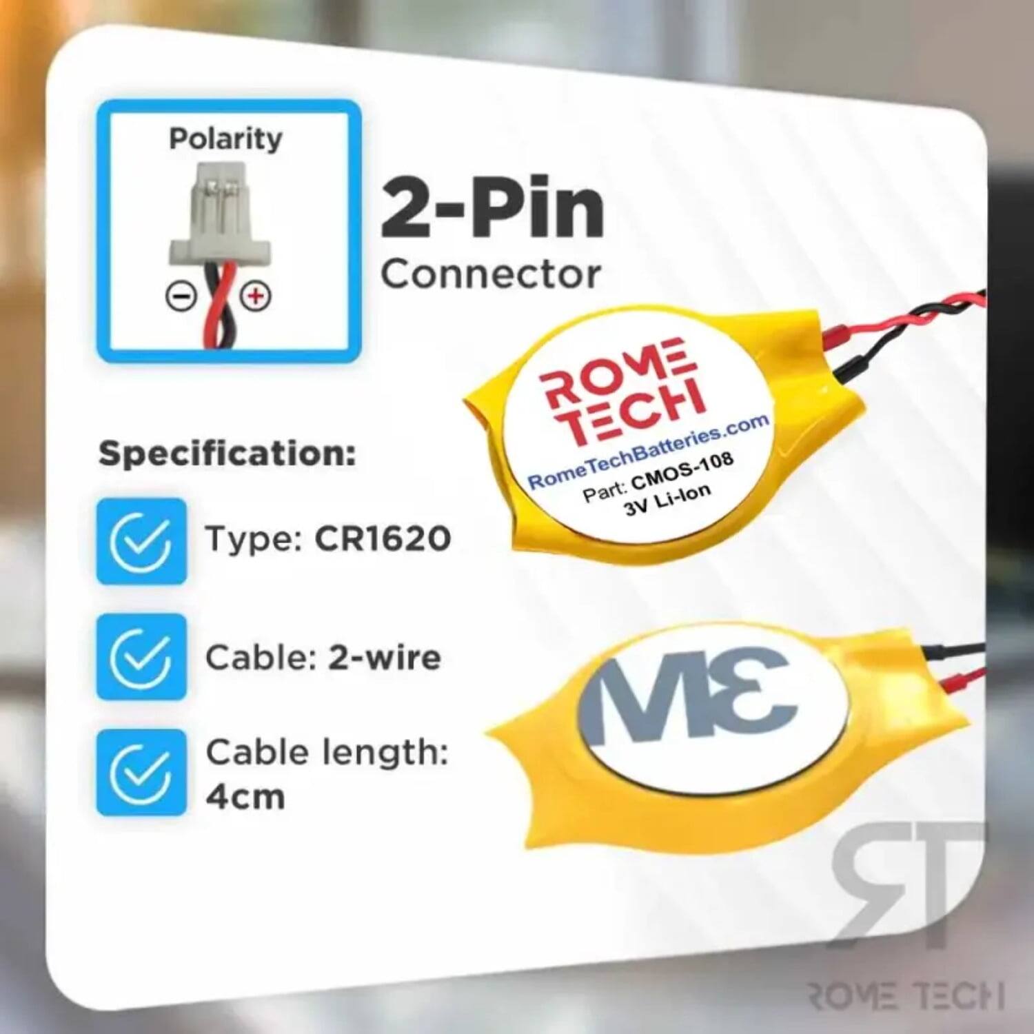 Polarity 2-Pin Connector  
Specification:  
- Type: CR1620  
- Cable: 2-wire  
- Cable length: 4cm  

ROME TECH  
RomeTechBatteries.com  
Part: CMOS-108  
3V Li-lon