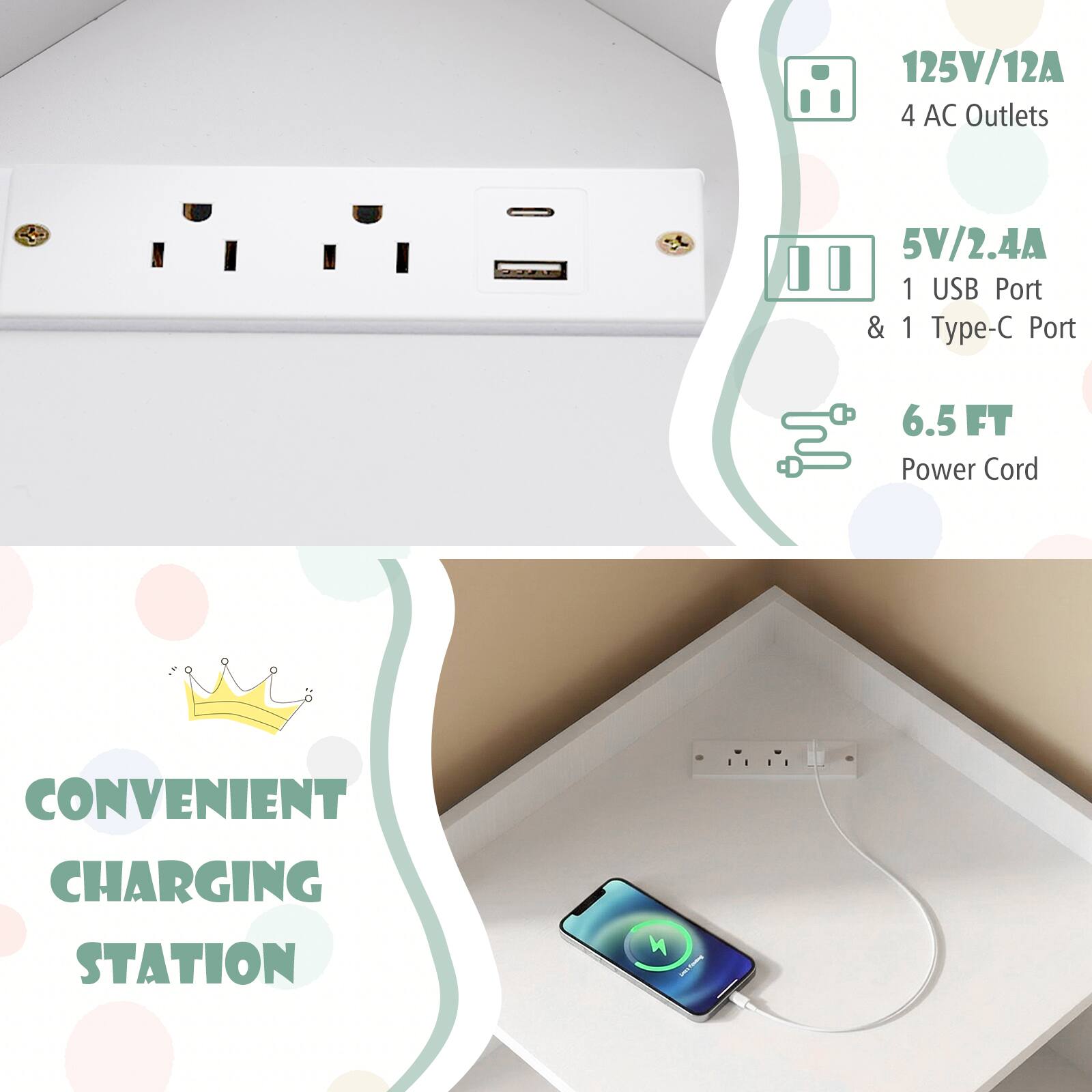 125V/12A 4 AC Outlets  
5V/2.4A 1 USB Port & 1 Type-C Port  
6.5 FT Power Cord  
CONVENIENT CHARGING STATION