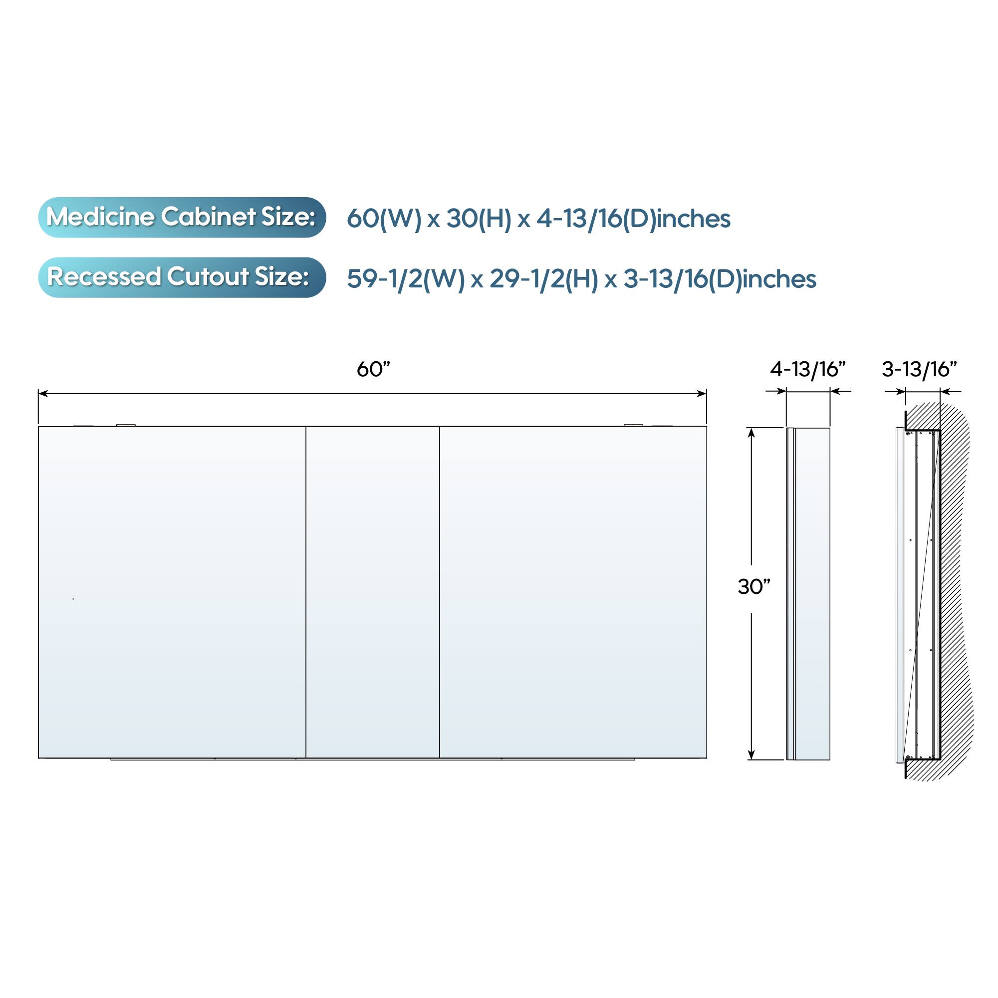 Medicine Cabinet Size: 60(W) x 30(H) x 4-13/16(D) inches  
Recessed Cutout Size: 59-1/2(W) x 29-1/2(H) x 3-13/16(D) inches  

60"  
4-13/16"  
3-13/16"  
30"