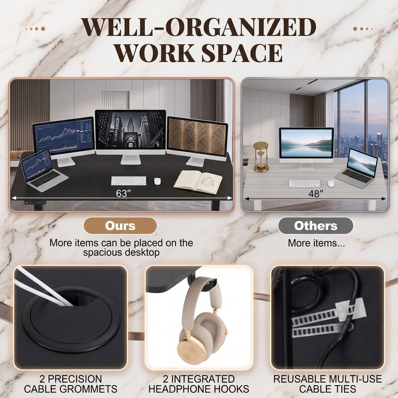WELL-ORGANIZED WORK SPACE

63" 48"

Ours
More items can be placed on the spacious desktop

Others
More items...

2 PRECISION CABLE GROMMETS
2 INTEGRATED HEADPHONE HOOKS
REUSABLE MULTI-USE CABLE TIES