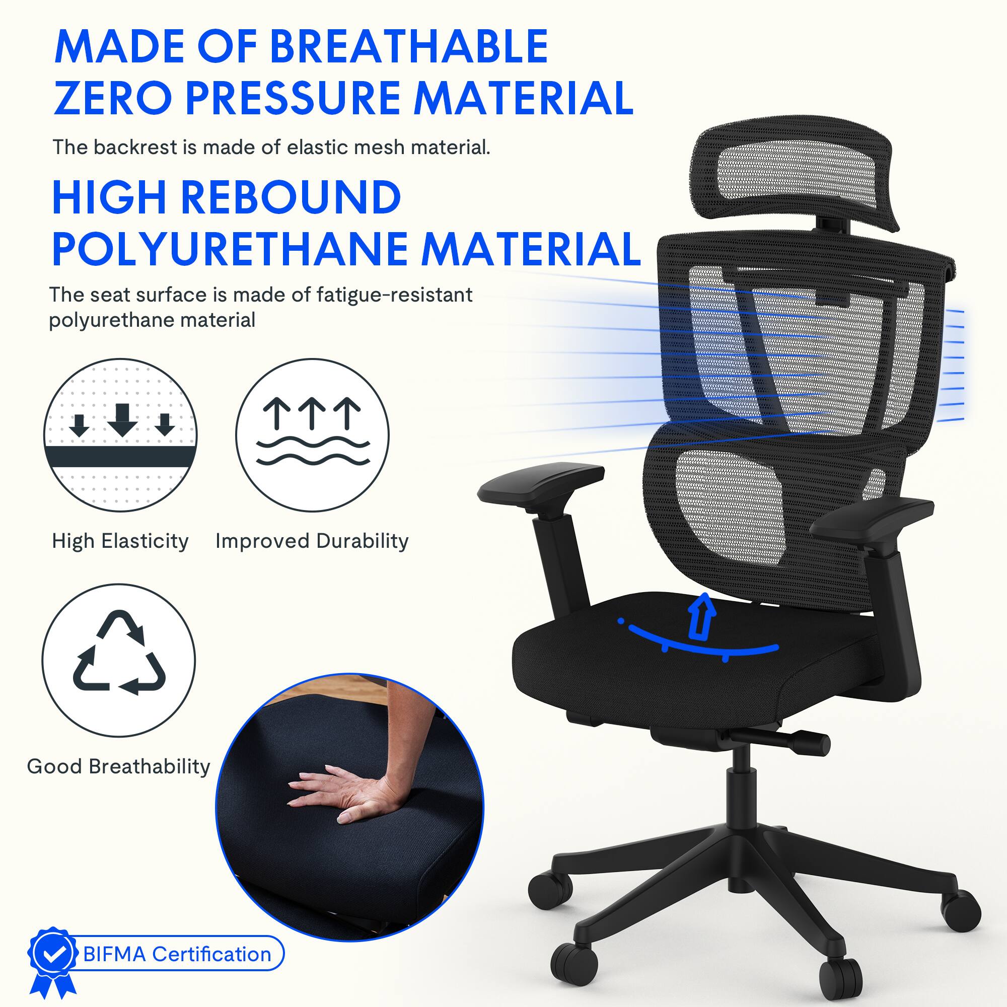 MADE OF BREATHABLE ZERO PRESSURE MATERIAL  
The backrest is made of elastic mesh material.  

HIGH REBOUND POLYURETHANE MATERIAL  
The seat surface is made of fatigue-resistant polyurethane material  

High Elasticity  
Improved Durability  
Good Breathability  

BIFMA Certification