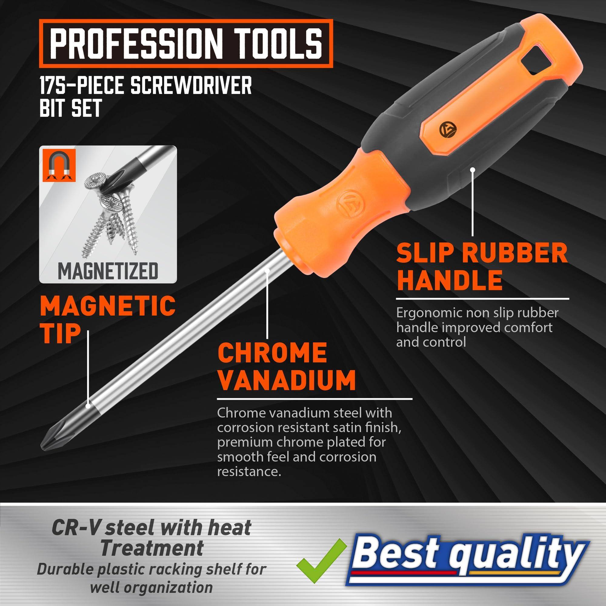 **PROFESSION TOOLS**

**175-PIECE SCREWDRIVER BIT SET**

- **MAGNETIC TIP**
  - MAGNETIZED

- **CHROME VANADIUM**
  - Chrome vanadium steel with corrosion resistant satin finish, premium chrome plated for smooth feel and corrosion resistance.

- **SLIP RUBBER HANDLE**
  - Ergonomic non slip rubber handle improved comfort and control

- **CR-V steel with heat Treatment**
  - Durable plastic racking shelf for well organization

**Best quality**