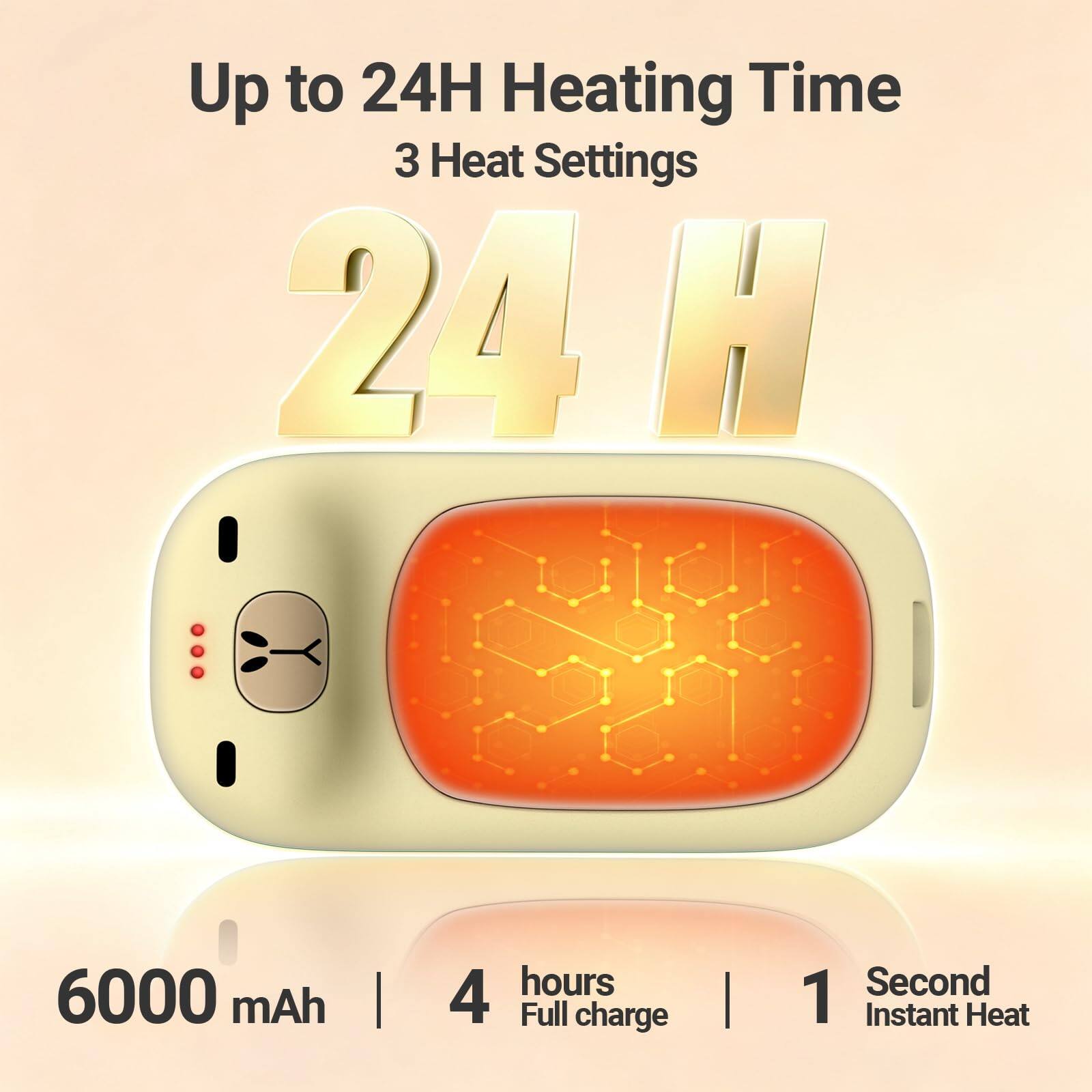 Up to 24H Heating Time  
3 Heat Settings  
24 H  

6000 mAh  
4 hours Full charge  
1 Second Instant Heat