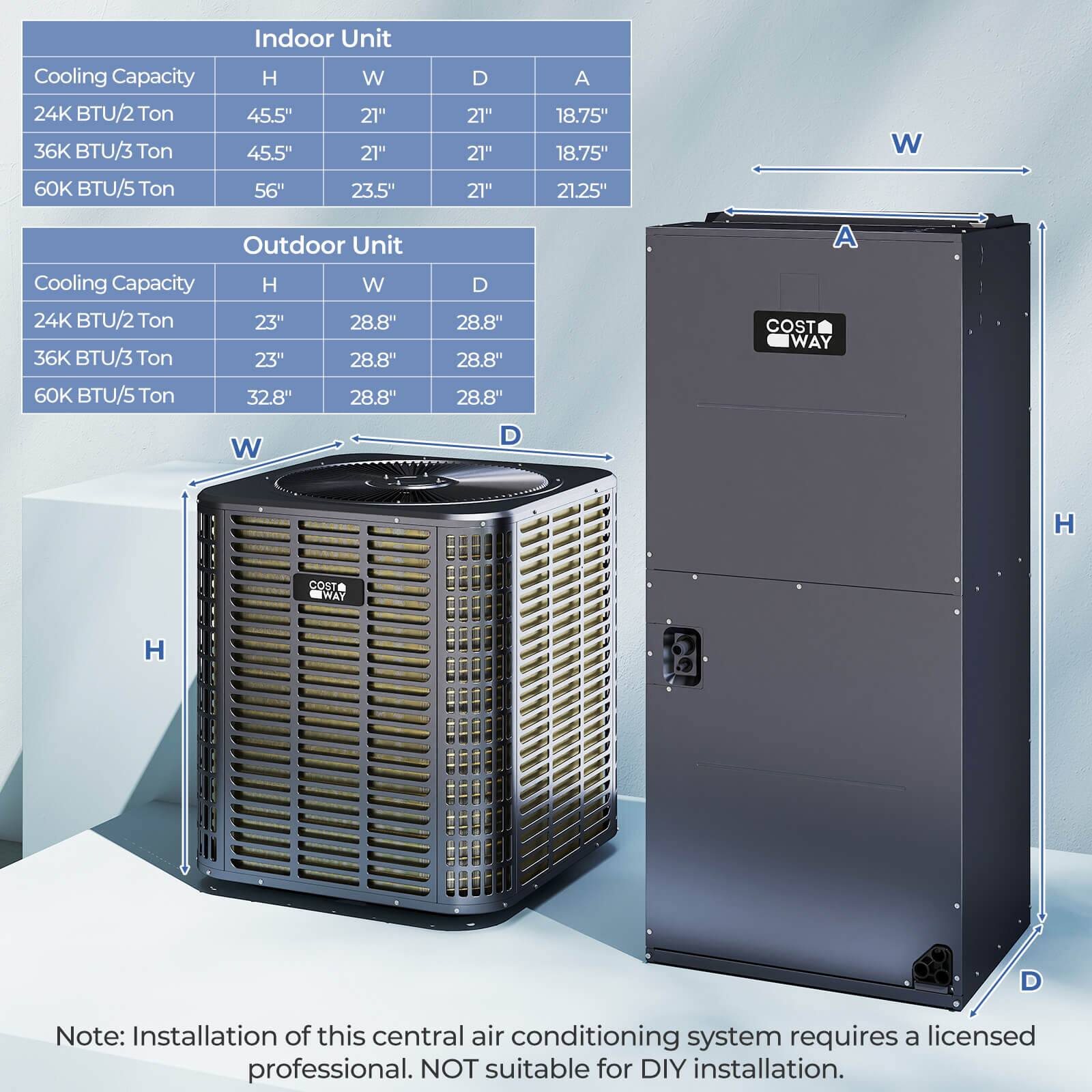 **Indoor Unit**

- Cooling Capacity: 24K BTU/2 Ton
  - H: 45.5"
  - W: 21"
  - D: 21"
  - A: 18.75"

- Cooling Capacity: 36K BTU/3 Ton
  - H: 45.5"
  - W: 21"
  - D: 21"
  - A: 18.75"

- Cooling Capacity: 60K BTU/5 Ton
  - H: 56"
  - W: 23.5"
  - D: 21"
  - A: 21.25"

**Outdoor Unit**

- Cooling Capacity: 24K BTU/2 Ton
  - H: 23"
  - W: 28.8"
  - D: 28.8"

- Cooling Capacity: 36K BTU/3 Ton
  - H: 23"
  - W: 28.8"
  - D: 28.8"

- Cooling Capacity: 60K BTU