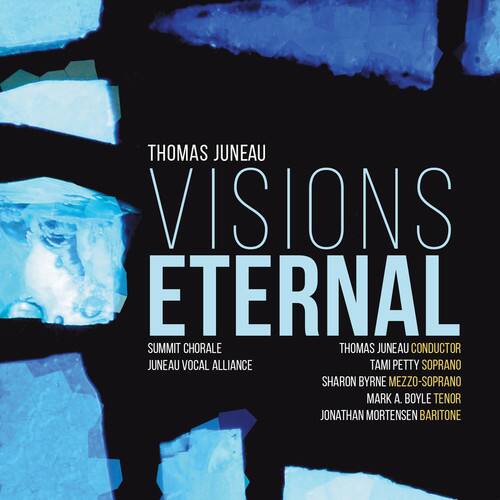 THOMAS JUNEAU  
VISIONS ETERNAL  

SUMMIT CHORALE  
THOMAS JUNEAU CONDUCTOR  
JUNEAU VOCAL ALLIANCE  

TAMI PETTY SOPRANO  
SHARON BYRNE MEZZO-SOPRANO  
MARK A. BOYLE TENOR  
JONATHAN MORTENSEN BARITONE