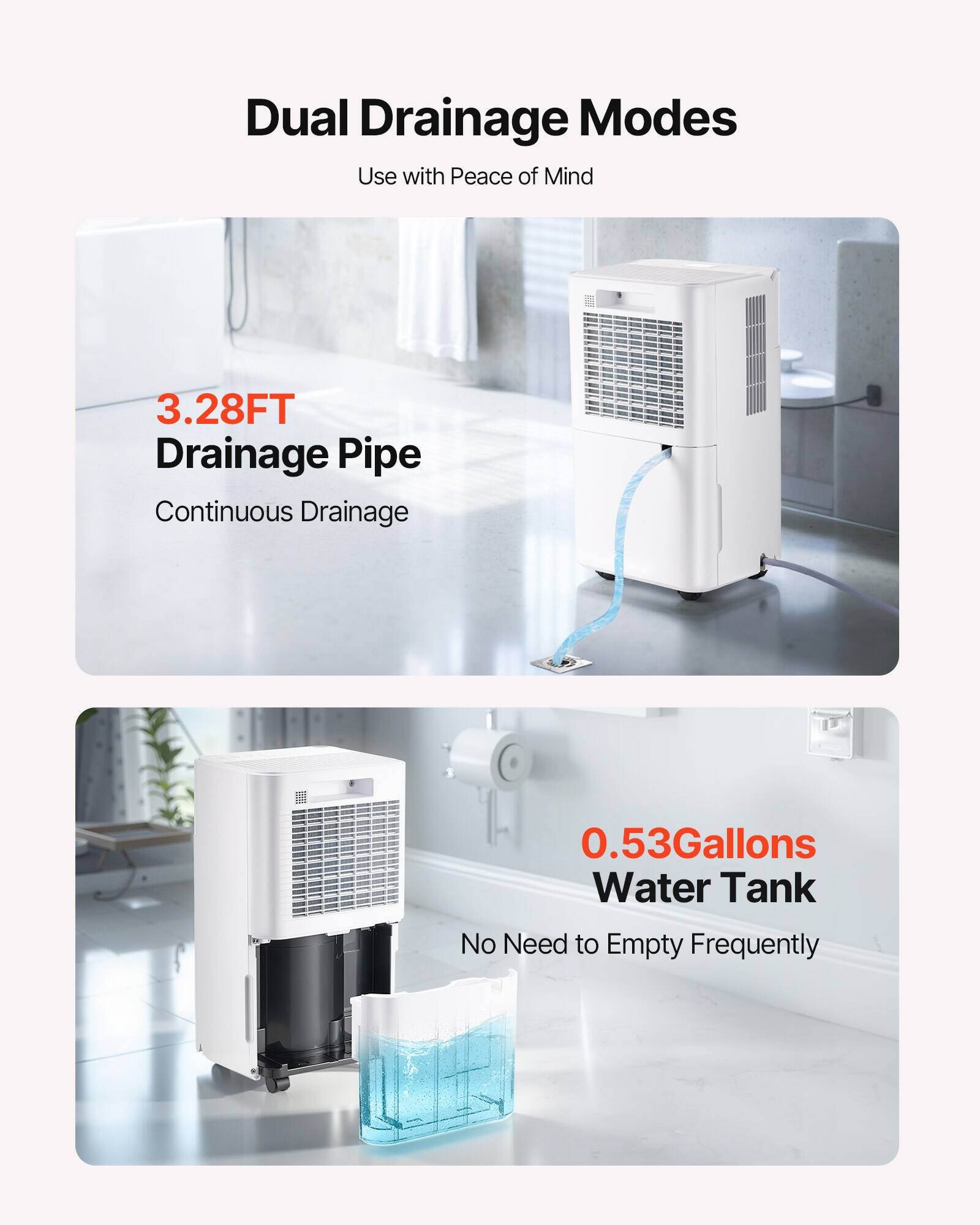 Dual Drainage Modes  
Use with Peace of Mind  

3.28FT Drainage Pipe  
Continuous Drainage  

0.53Gallons Water Tank  
No Need to Empty Frequently