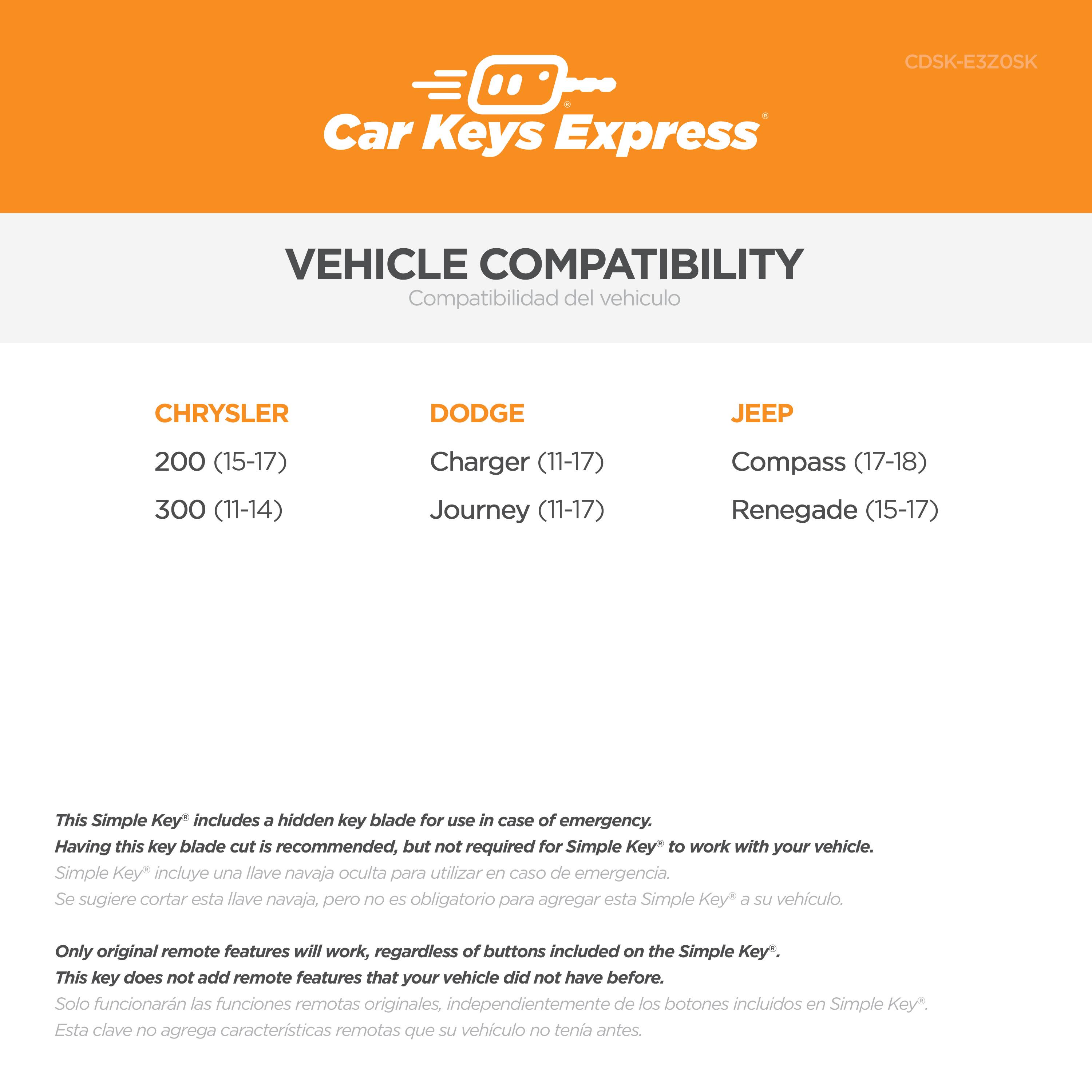 CDSK-E3ZOSK  
Car Keys Express  

VEHICLE COMPATIBILITY  
Compatibilidad del vehículo  

CHRYSLER  
200 (15-17)  
300 (11-14)  

DODGE  
Charger (11-17)  
Journey (11-17)  

JEEP  
Compass (17-18)  
Renegade (15-17)  

This Simple Key® includes a hidden key blade for use in case of emergency. Having this key blade cut is recommended, but not required for Simple Key® to work with your vehicle.  
Simple Key® incluye una llave navaja oculta para utilizar en caso de emergencia. Se sugiere cortar esta llave navaja, pero no es obligatorio para agregar esta Simple Key® a su vehículo.  

Only original remote features will work, regardless of buttons included on the Simple Key®. This key does not add remote features that your vehicle did not have before.  
Solo funcionarán las funciones remotas originales, independientemente de los botones incluidos en Simple Key®. Esta clave no agrega características remotas que su vehículo no tenía antes.