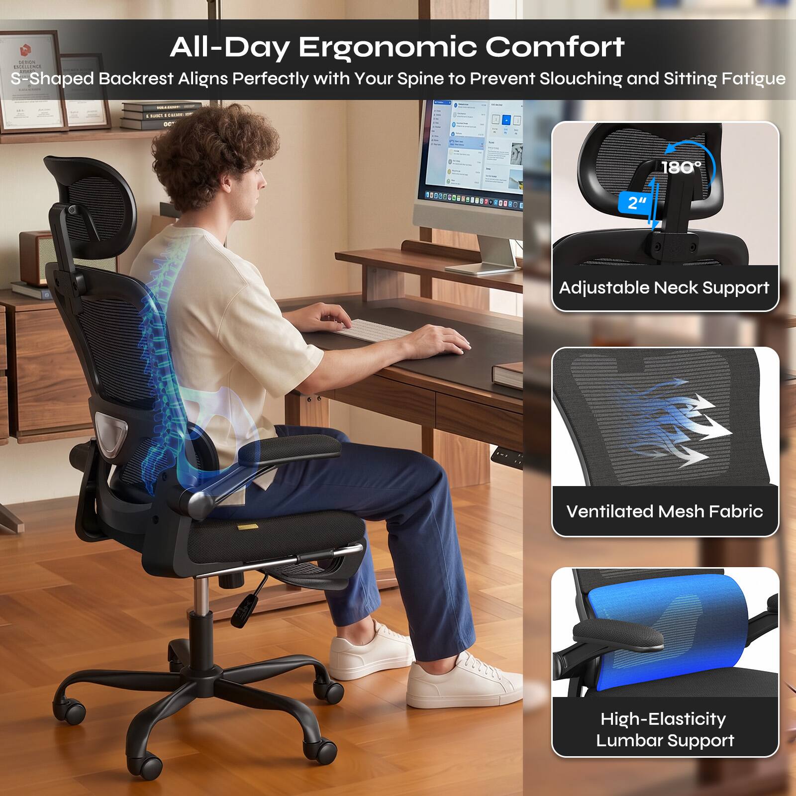 All-Day Ergonomic Comfort  
S-Shaped Backrest Aligns Perfectly with Your Spine to Prevent Slouching and Sitting Fatigue

- Adjustable Neck Support
- Ventilated Mesh Fabric
- High-Elasticity Lumbar Support
