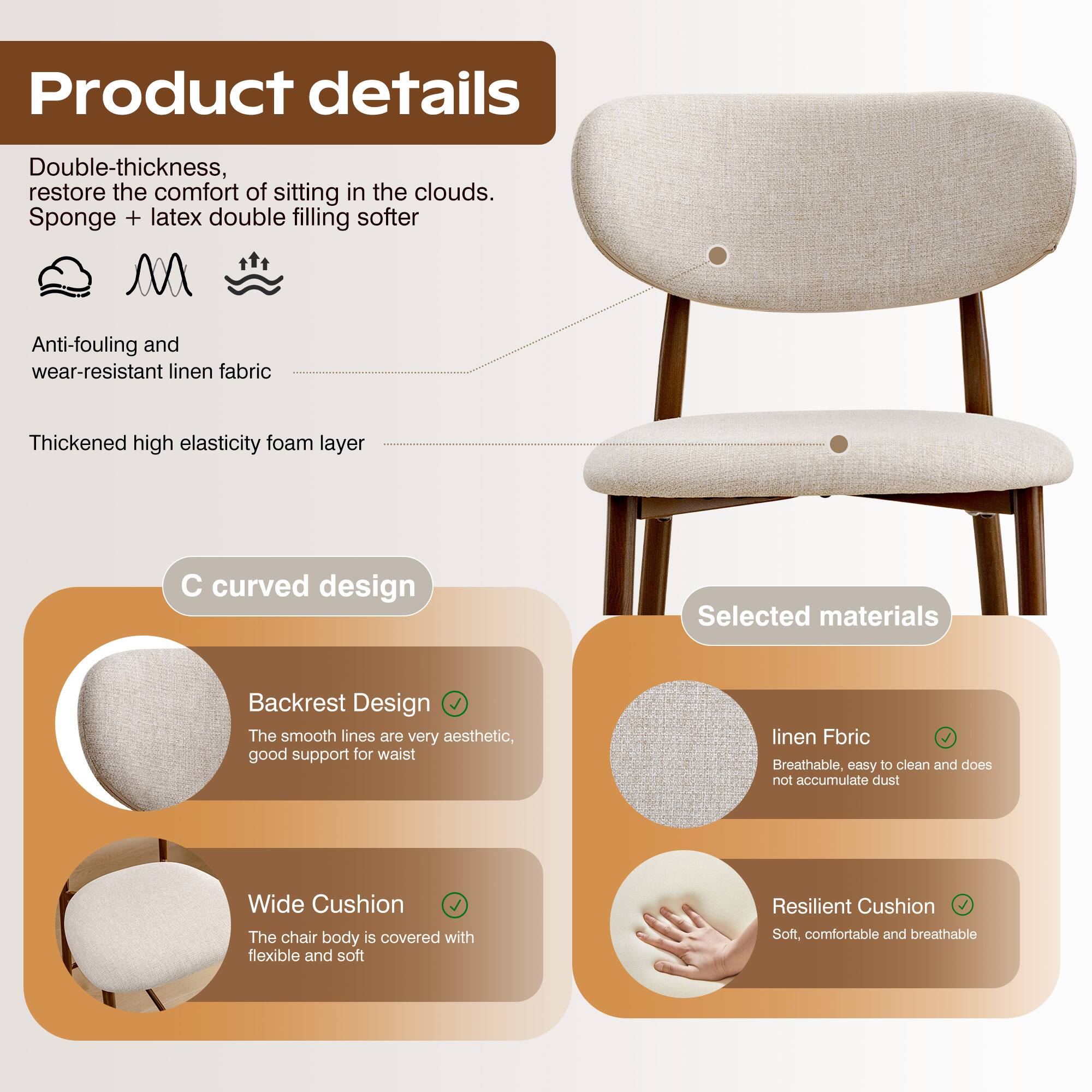 Product details

Double-thickness, restore the comfort of sitting in the clouds.  
Sponge + latex double filling softer

Anti-fouling and wear-resistant linen fabric

Thickened high elasticity foam layer

C curved design

Backrest Design  
The smooth lines are very aesthetic, good support for waist

Wide Cushion  
The chair body is covered with flexible and soft

Selected materials

linen Fabric  
Breathable, easy to clean and does not accumulate dust

Resilient Cushion  
Soft, comfortable and breathable