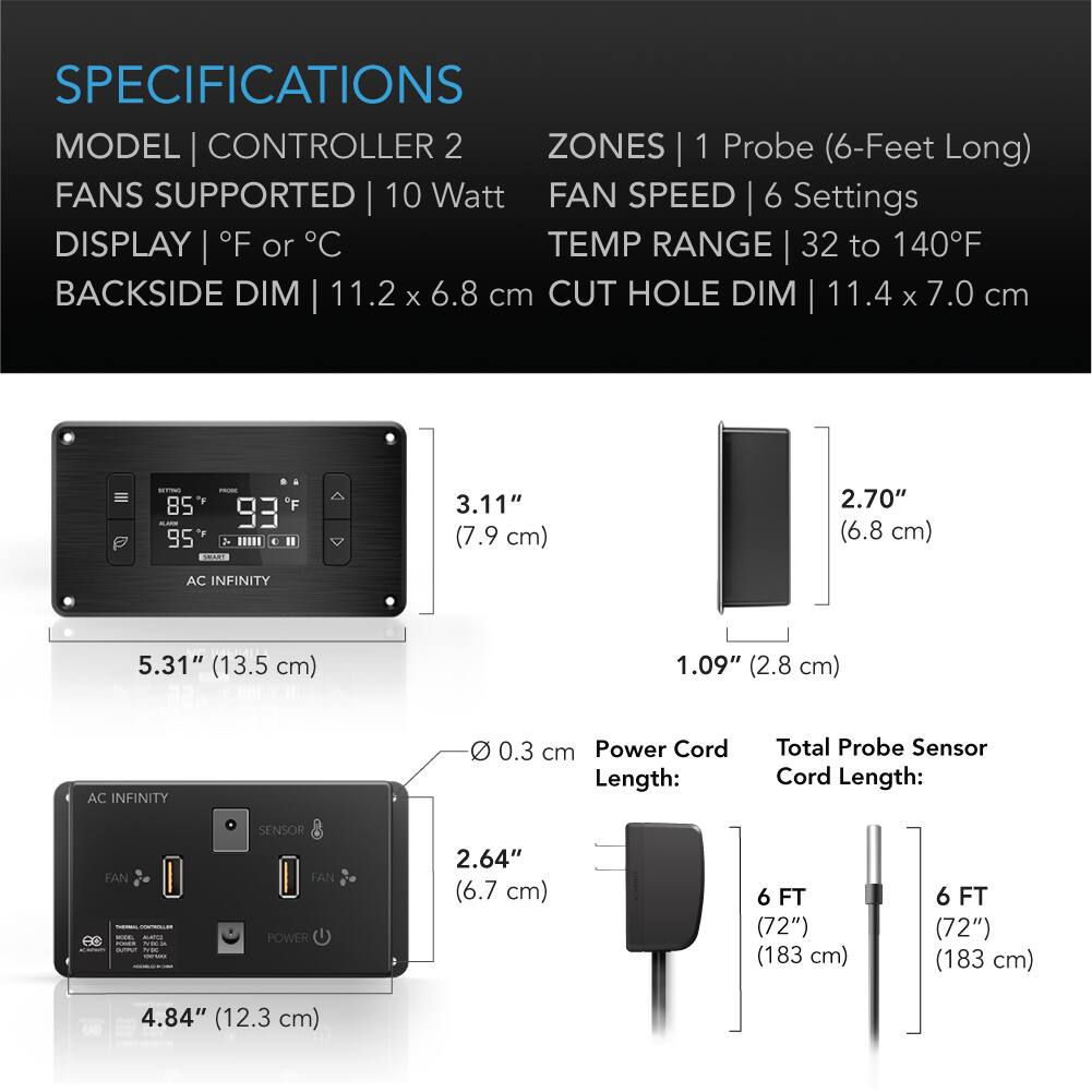 SPECIFICATIONS  
MODEL | CONTROLLER 2  
ZONES | 1 Probe (6-Feet Long)  
FANS SUPPORTED | 10 Watt  
FAN SPEED | 6 Settings  
DISPLAY | °F or °C  
TEMP RANGE | 32 to 140°F  
BACKSIDE DIM | 11.2 x 6.8 cm  
CUT HOLE DIM | 11.4 x 7.0 cm  

3.11" (7.9 cm)  
2.70" (6.8 cm)  
5.31" (13.5 cm)  
1.09" (2.8 cm)  
2.64" (6.7 cm)  
4.84" (12.3 cm)  

Power Cord Length:  
Total Probe Sensor Cord Length:  
6 FT (72") (183 cm)  
6 FT (72") (183 cm)