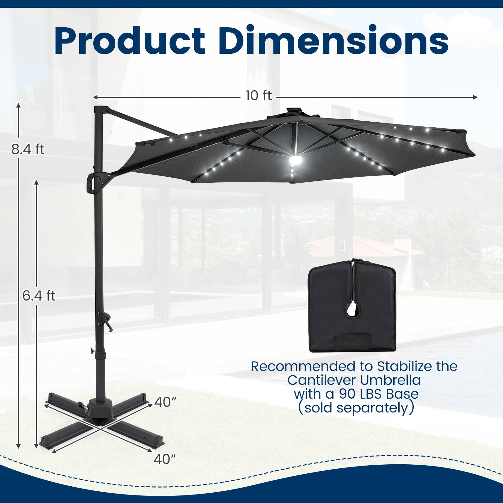 Product Dimensions:  
10 ft x 8.4 ft x 6.4 ft  
40" diameter  

Recommended to Stabilize the Cantilever Umbrella with a 90 LBS Base (sold separately)