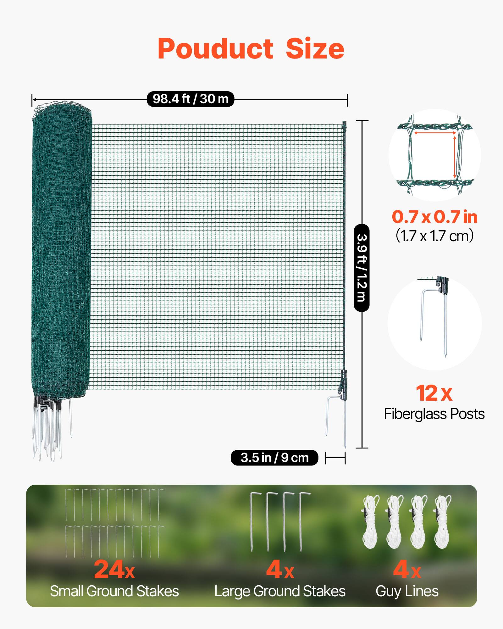 Product Size

- 98.4 ft / 30 m
- 0.7 x 0.7 in (1.7 x 1.7 cm)
- 3.9 ft / 1.2 m
- 12 x Fiberglass Posts
- 24 x Small Ground Stakes
- 3.5 in / 9 cm
- 4 x Large Ground Stakes
- 4 x Guy Lines