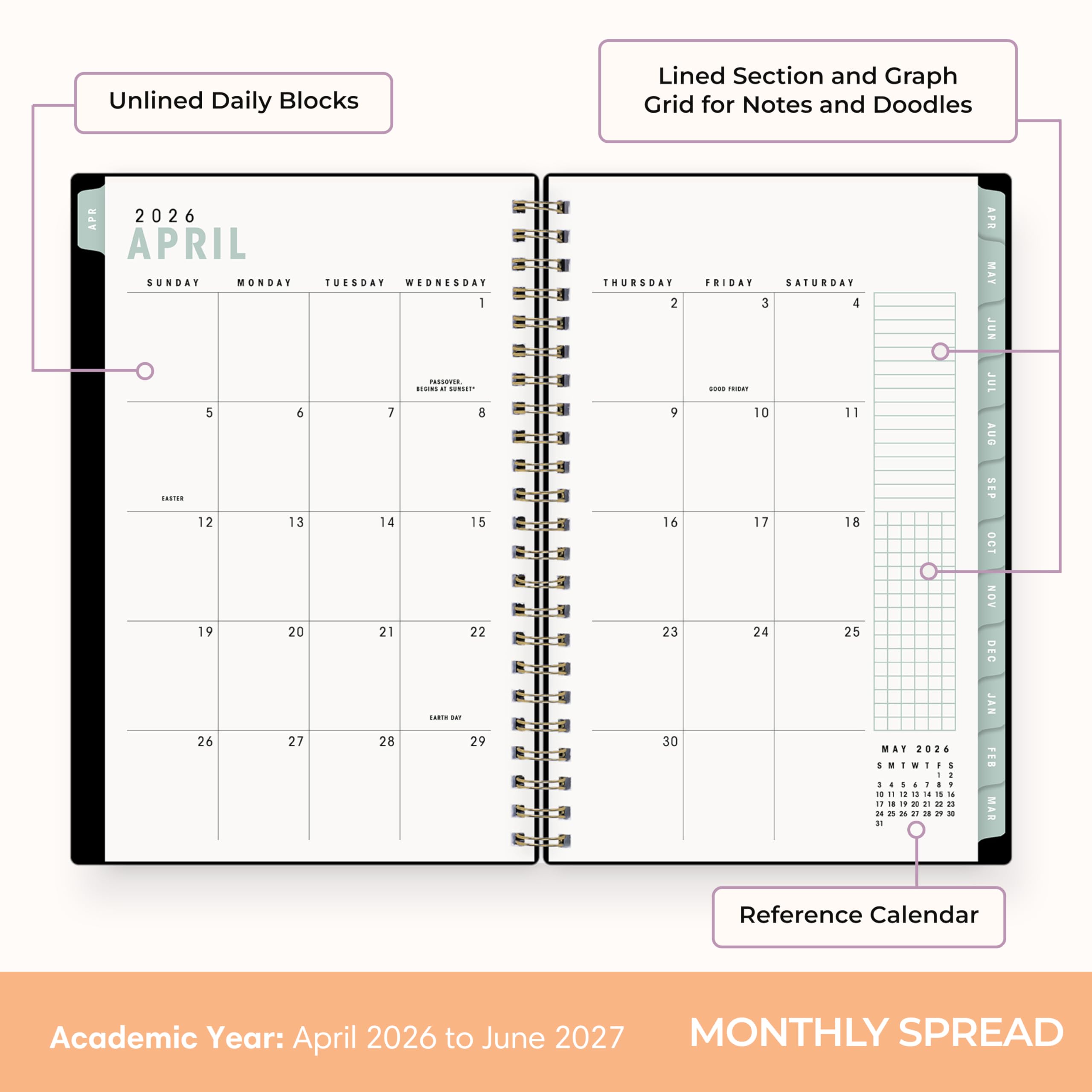 Unlined Daily Blocks  
Lined Section and Graph Grid for Notes and Doodles  

APR 2026  
APRIL  
SUNDAY MONDAY TUESDAY WEDNESDAY  
1 PASSOVER  
5 6 7 8  
12 13 14 15  
19 20 21 22  
26 27 28 29  

THURSDAY FRIDAY SATURDAY  
2 3 4  
9 10 11  
16 17 18  
23 24 25  
30  

MAY 2026  
1 2 3 4 5 6 7  
8 9 10 11 12 13 14  
15 16 17 18 19 20 21  
22 23 24 25 26 27 28  
29 30 31  

Reference Calendar  
Academic Year: April 2026 to June 2027  
MONTHLY SPREAD