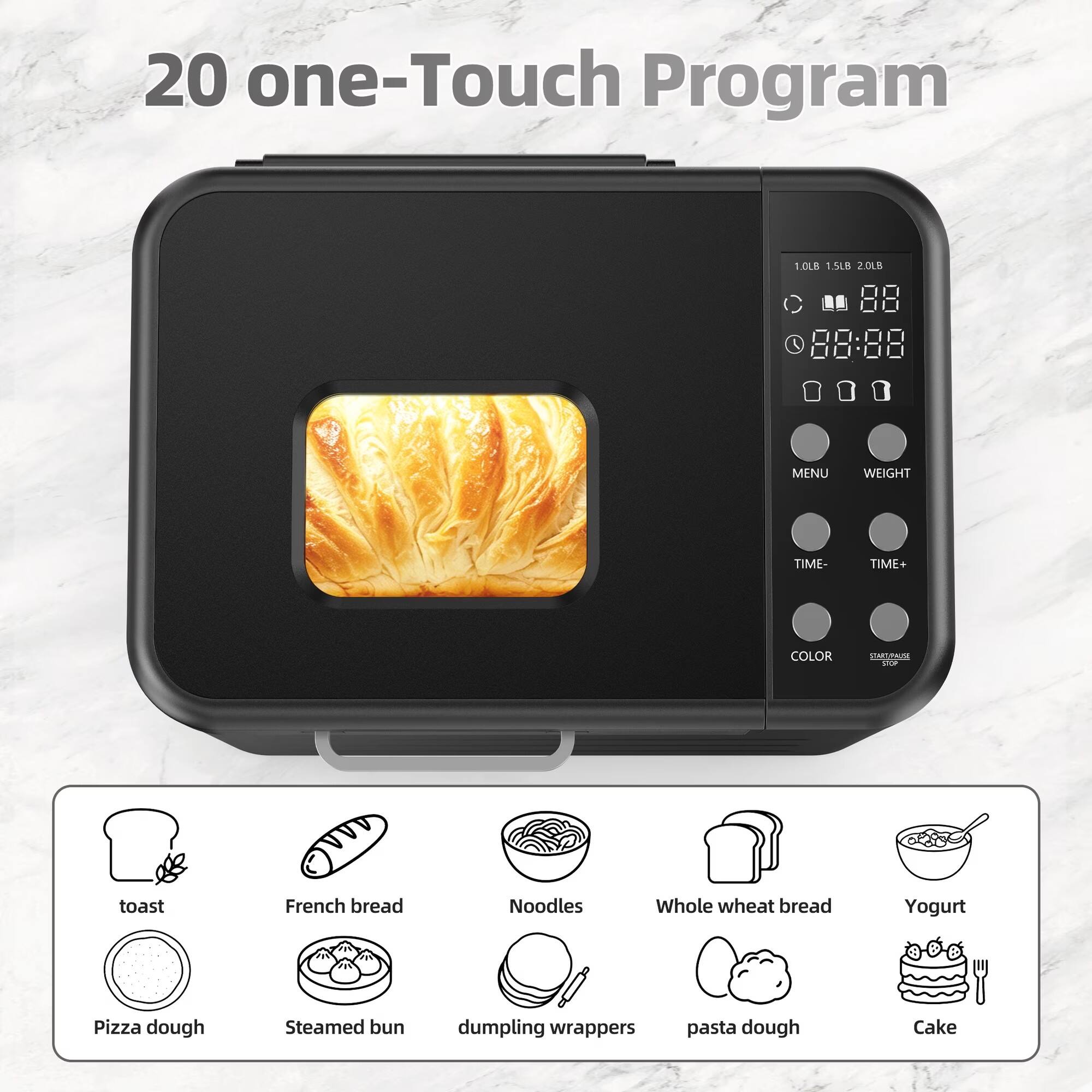20 one-Touch Program

1.0LB 1.5LB 2.0LB

MENU
WEIGHT
TIME-
TIME+
COLOR
START/PAUSE STOP

toast
French bread
Noodles
Whole wheat bread
Yogurt
Pizza dough
Steamed bun
dumpling wrappers
pasta dough
Cake