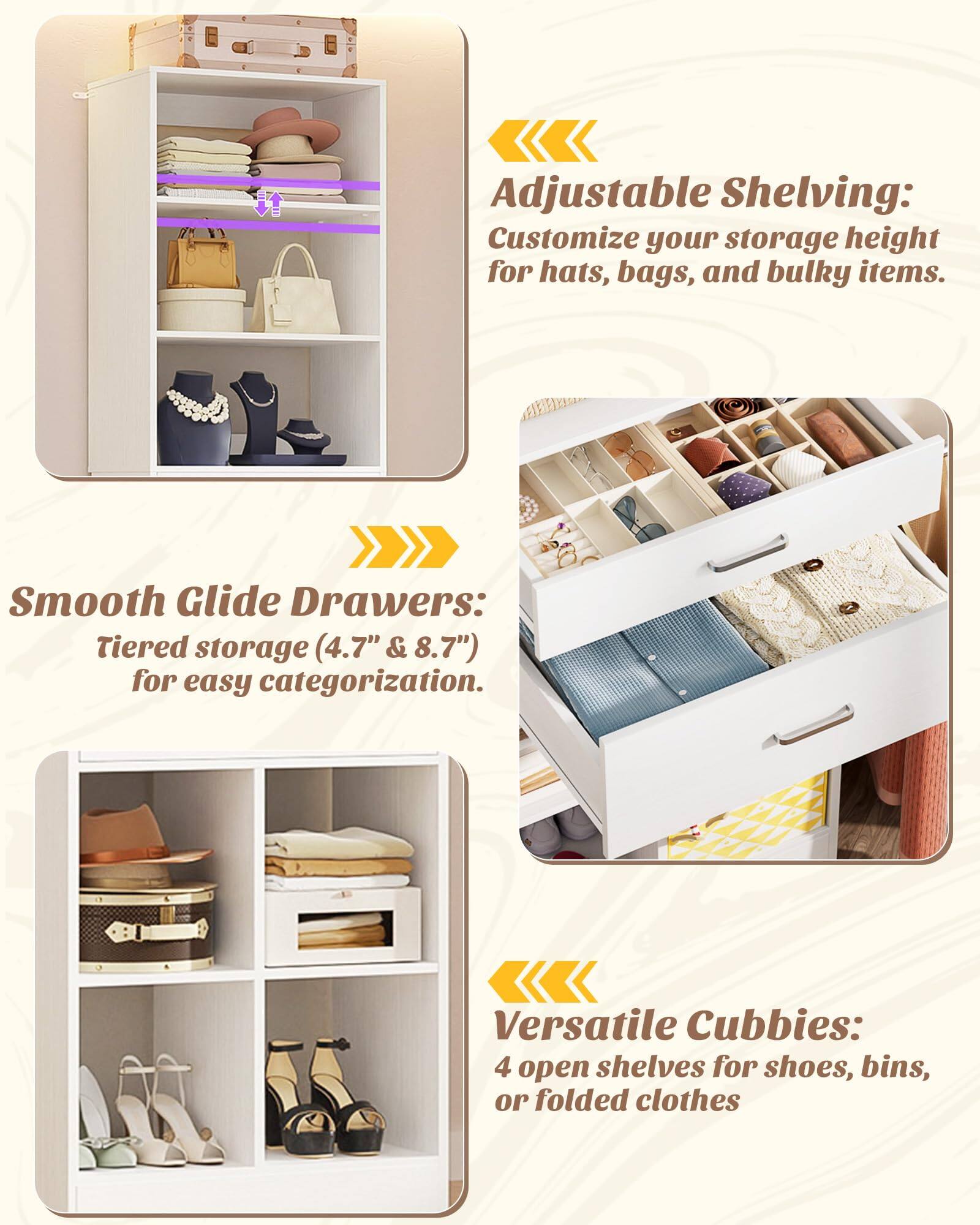 Adjustable Shelving: Customize your storage height for hats, bags, and bulky items.

Smooth Glide Drawers: Tiered storage (4.7" & 8.7") for easy categorization.

Versatile Cubbies: 4 open shelves for shoes, bins, or folded clothes