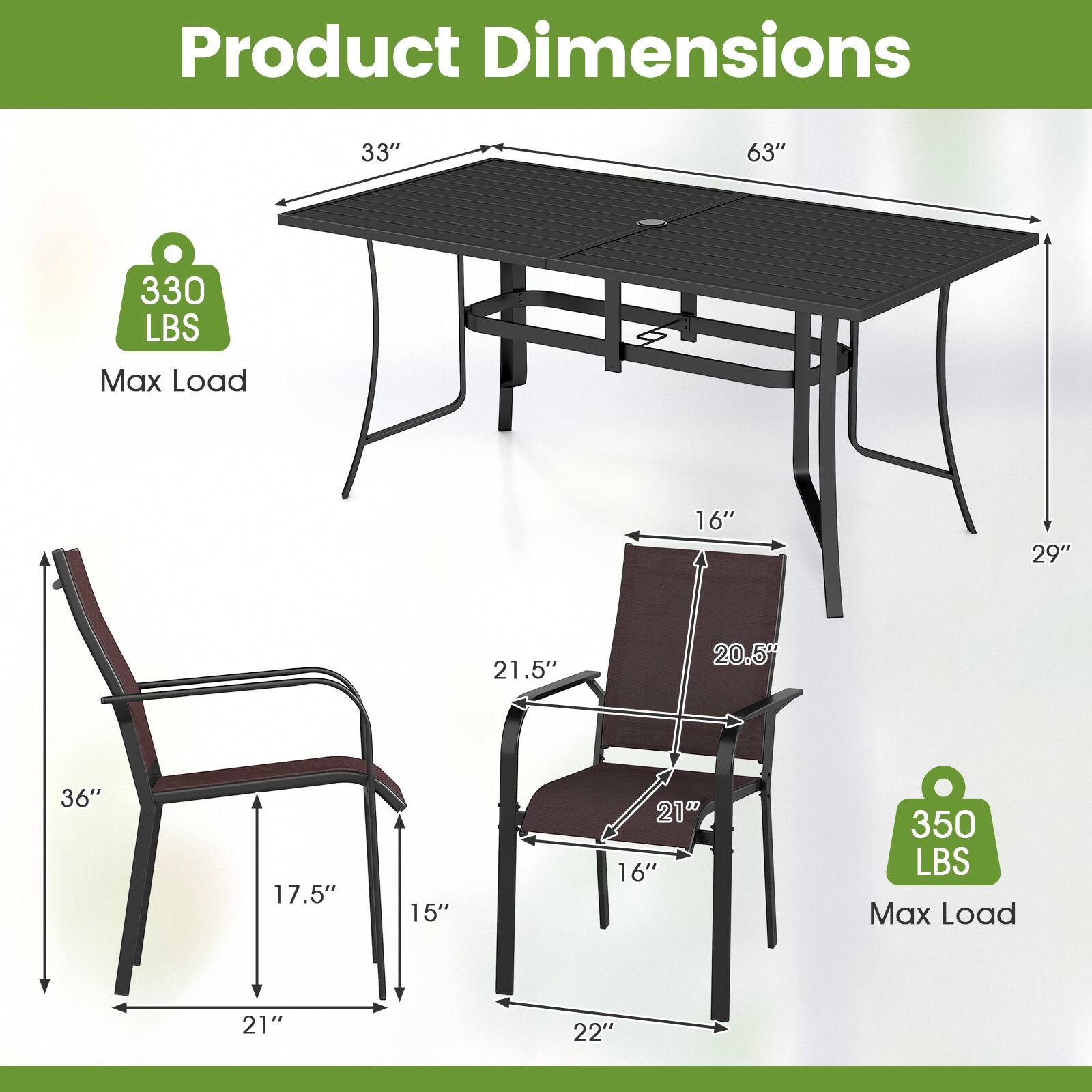 Product Dimensions

- Table:
  - Length: 63"
  - Width: 33"
  - Height: 29"
  - Max Load: 330 LBS

- Chair:
  - Height: 36"
  - Width: 21"
  - Depth: 16"
  - Seat Height: 17.5"
  - Seat Width: 21.5"
  - Seat Depth: 15"
  - Back Height: 20.5"
  - Armrest Height: 21"
  - Max Load: 350 LBS