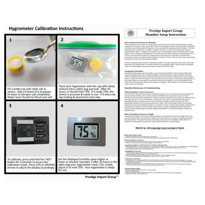 Hygrometer Calibration Instructions

1. Fill a bottle cap with table salt as shown. Add a fraction of a teaspoon of water to dampen salt completely. Water level should not flood over salt.

2. Place your hygrometer with the cap with damp mixture into a ziploc bag and seal. After 24 hours, it should read 75%. If it reads 75%, the device is accurate & ready to use. If it does not, log reading & proceed to next step.

3. To calibrate, press and hold the "ADJ" button for 3 seconds to access the calibration mode. Press (UP) or (DOWN) arrows to adjust the display accordingly.

4. Set the displayed humidity value higher or lower as needed. Example: if after 24 hours in the ziploc bag your hygrometer reads 71%, simply adjust it to read 75%. Your hygrometer is ready for use.

Prestige Import Group™