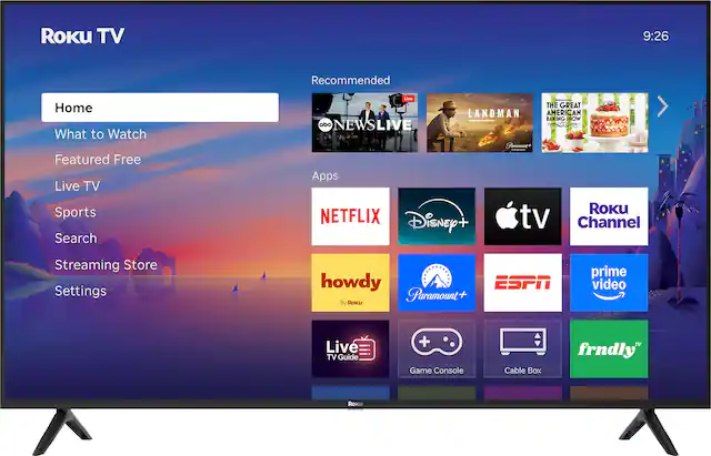 Roku TV
9:26
Home
What to Watch
Featured Free
Live TV
Sports
Search
Streaming Store
Settings
Recommended
- ABC NEWS LIVE
- LANDMAN
- THE GREAT AMERICAN BAKING SHOW
Apps
- NETFLIX
- Disney+
- Apple TV
- Roku Channel
- howdy (By Roku)
- Paramount+
- ESPN
- Prime Video
- Live TV Guide
- Game Console
- Cable Box
- frndly TV