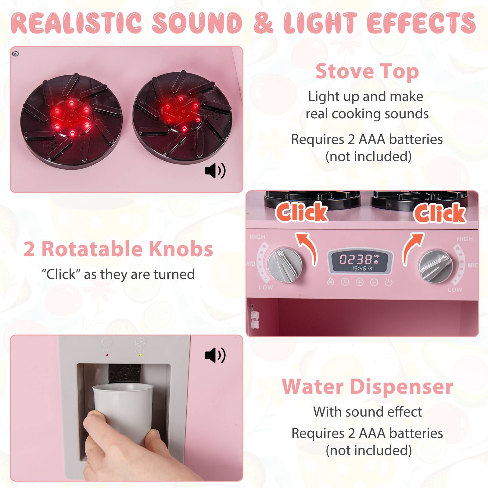 REALISTIC SOUND & LIGHT EFFECTS

Stove Top
Light up and make real cooking sounds
Requires 2 AAA batteries (not included)

2 Rotatable Knobs
"Click" as they are turned

Water Dispenser
With sound effect
Requires 2 AAA batteries (not included)