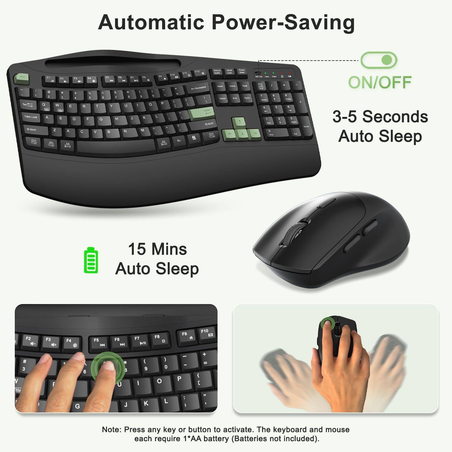 Automatic Power-Saving

ON/OFF

3-5 Seconds Auto Sleep

15 Mins Auto Sleep

Note: Press any key or button to activate. The keyboard and mouse each require 1*AA battery (Batteries not included).