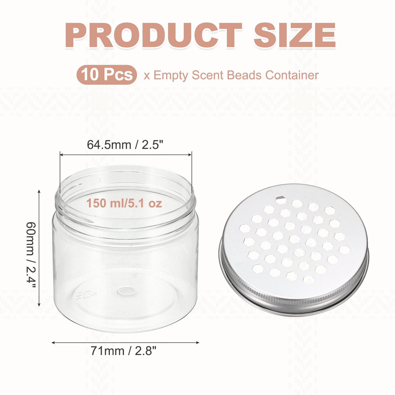 PRODUCT SIZE  
10 Pcs x Empty Scent Beads Container  
64.5mm / 2.5"  
60mm / 2.4"  
71mm / 2.8"  
150 ml / 5.1 oz