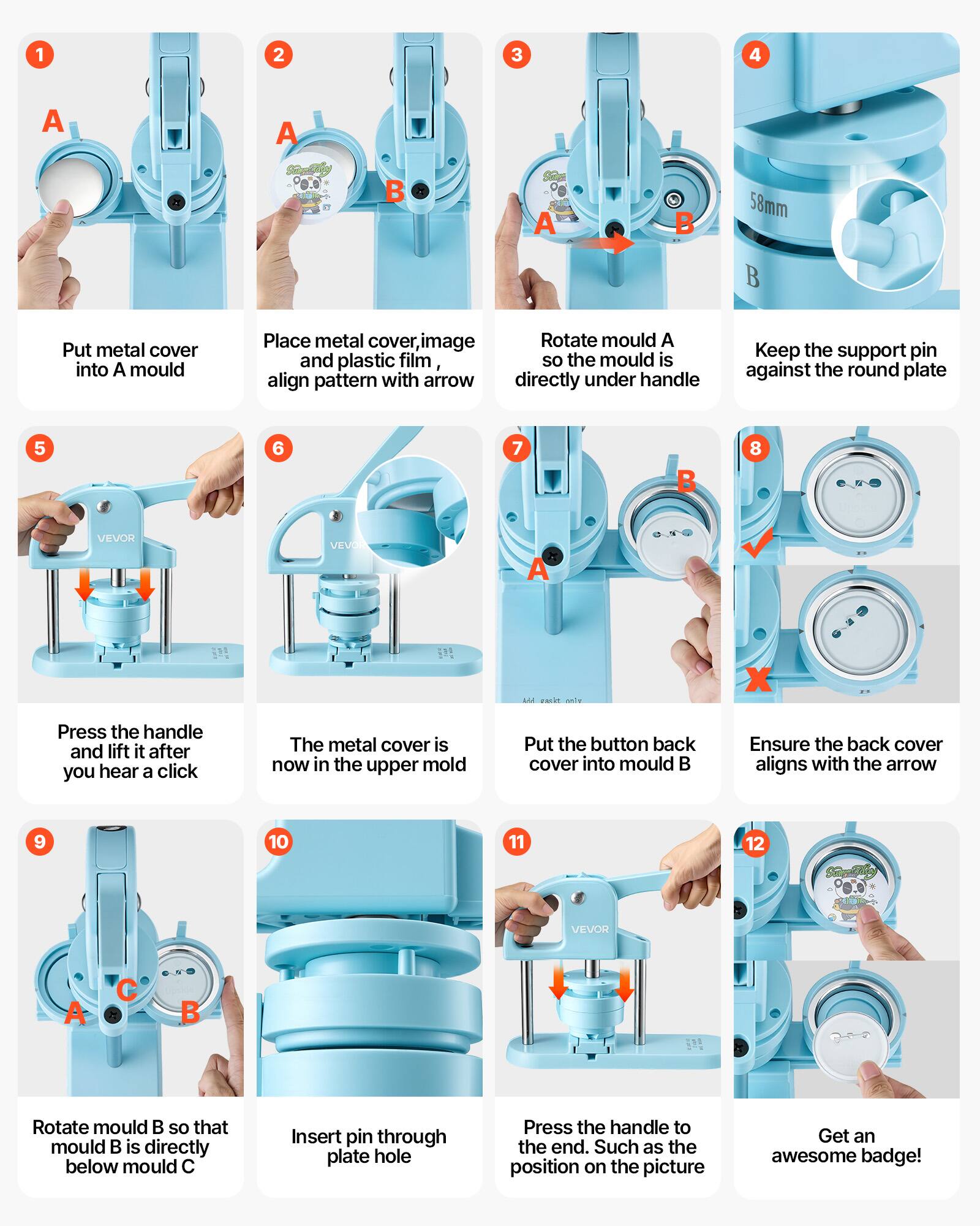1. Put metal cover into A mould
2. Place metal cover, image and plastic film, align pattern with arrow
3. Rotate mould A so the mould is directly under handle
4. Keep the support pin against the round plate
5. Press the handle and lift it after you hear a click
6. The metal cover is now in the upper mold
7. Put the button back cover into mould B
8. Ensure the back cover aligns with the arrow
9. Rotate mould B so that mould B is directly below mould C
10. Insert pin through plate hole
11. Press the handle to the end. Such as the position on the picture
12. Get an awesome badge!