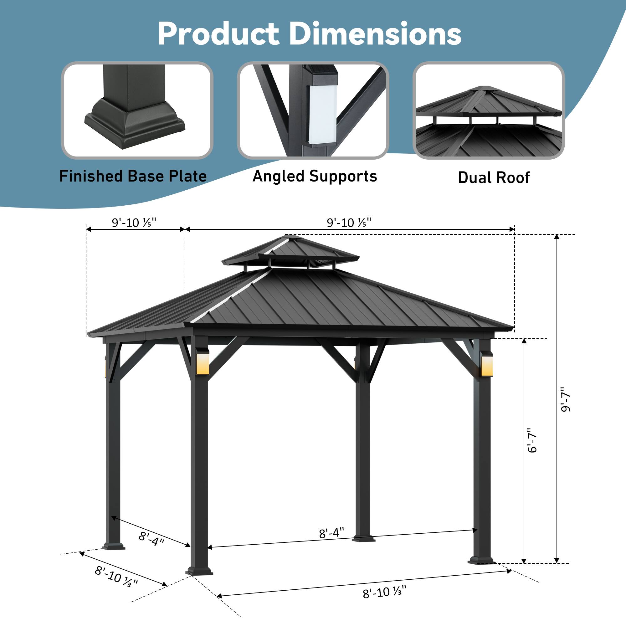 Product Dimensions  
Finished Base Plate: 9'-10 1/5"  
Angled Supports: 9'-10 1/5"  
Dual Roof: 6'-7"  
Height: 8'-4"  
Width: 8'-10 1/2"  
Length: 8'-10 1/2"