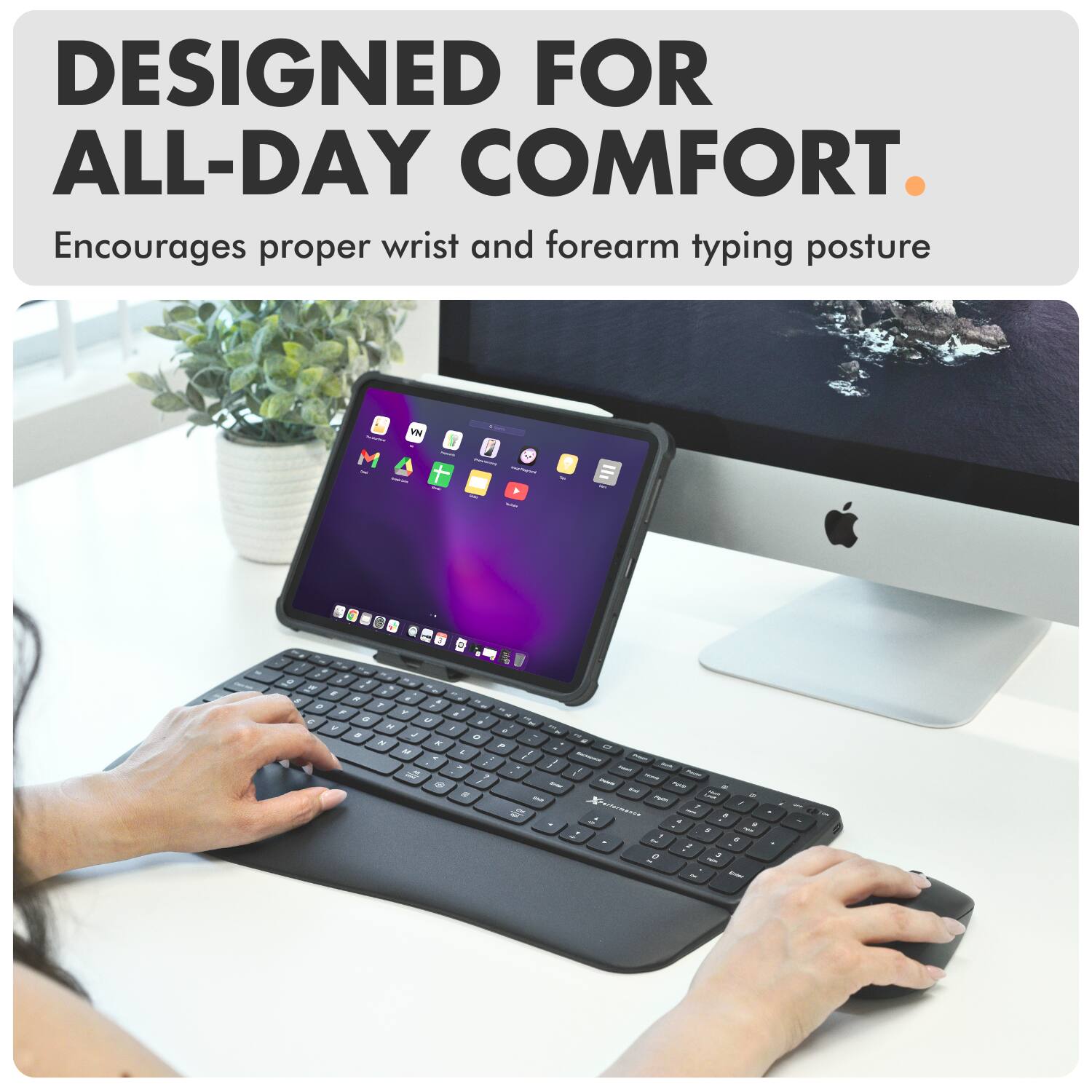 DESIGNED FOR ALL-DAY COMFORT.  
Encourages proper wrist and forearm typing posture