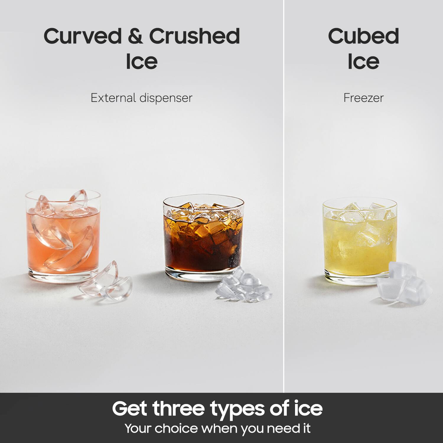 Curved & Crushed Ice  
External dispenser  

Cubed Ice  
Freezer  

Get three types of ice  
Your choice when you need it