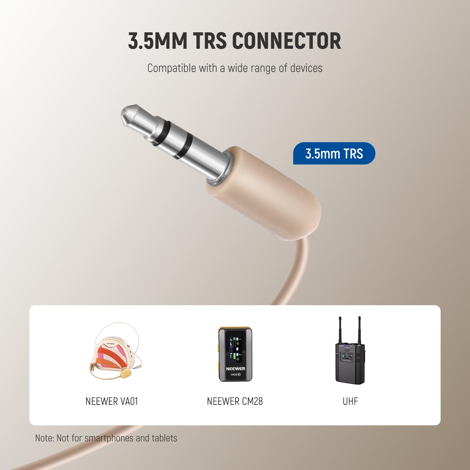 3.5MM TRS CONNECTOR  
Compatible with a wide range of devices  

3.5mm TRS  

NEEWER VA01  
NEEWER CM28  
UHF  

Note: Not for smartphones and tablets