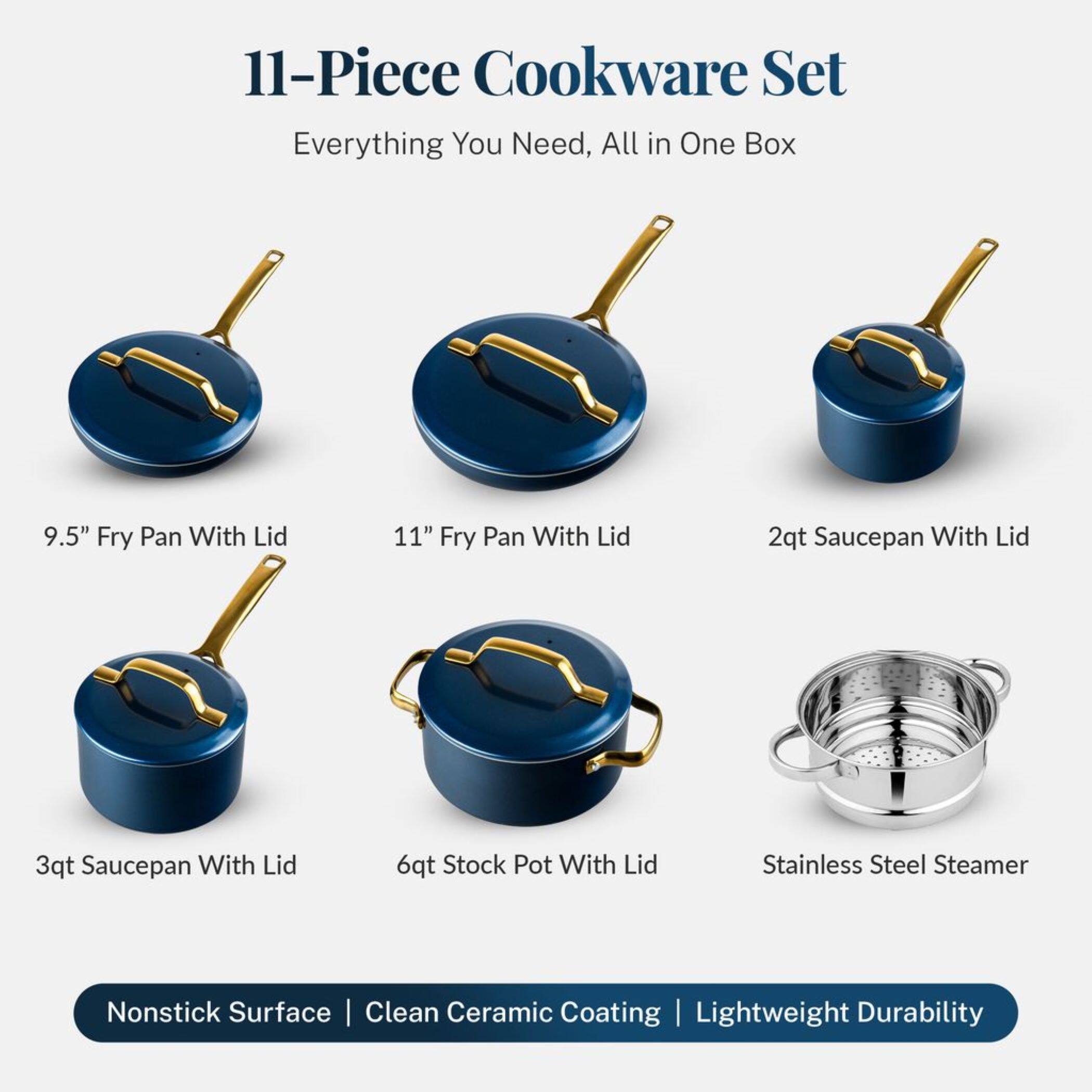 11-Piece Cookware Set
Everything You Need, All in One Box
9.5" Fry Pan With Lid
11" Fry Pan With Lid
2qt Saucepan With Lid
3qt Saucepan With Lid
6qt Stock Pot With Lid
Stainless Steel Steamer
Nonstick Surface | Clean Ceramic Coating | Lightweight Durability