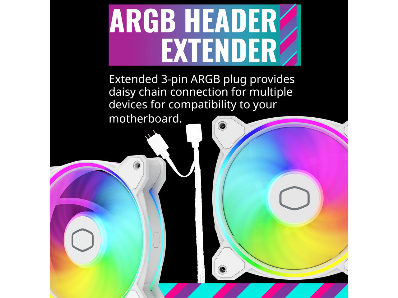 ARGB HEADER EXTENDER

Extended 3-pin ARGB plug provides daisy-chain connection for multiple devices for compatibility to your motherboard.