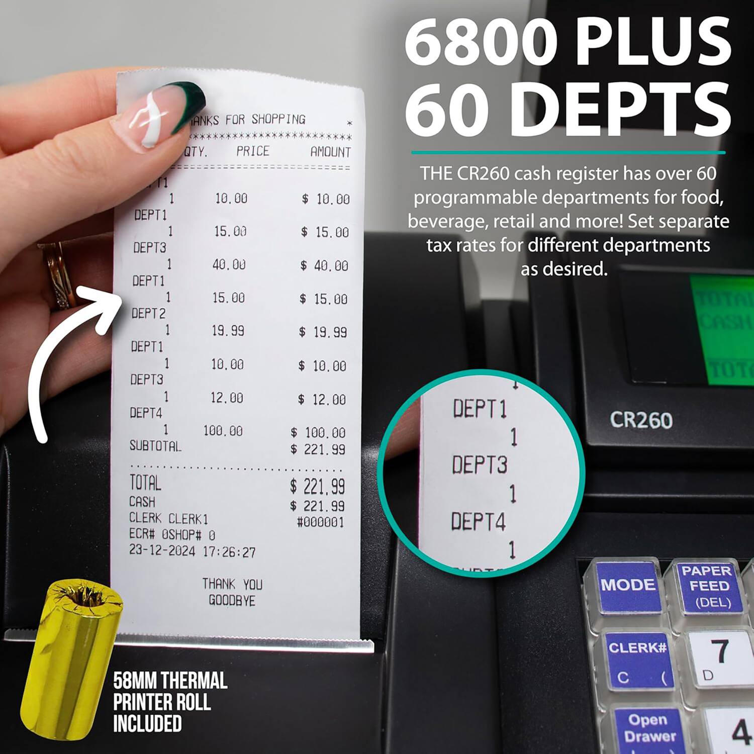 6800 PLUS 60 DEPTS

THE CR260 cash register has over 60 programmable departments for food, beverage, retail and more! Set separate tax rates for different departments as desired.

QTY. PRICE AMOUNT

1 10.00 $ 10.00
DEPT1
1 15.00 $ 15.00
DEPT3
1 40.00 $ 40.00
DEPT1
1 15.00 $ 15.00
DEPT2
1 19.99 $ 19.99
DEPT1
1 10.00 $ 10.00
DEPT3
1 12.00 $ 12.00
DEPT4
1 100.00 $ 100.00

SUBTOTAL $ 221.99
TOTAL $ 221.99
CASH $ 221.99

CLERK CLERK1 #000001
ECR# 0 SHOP#